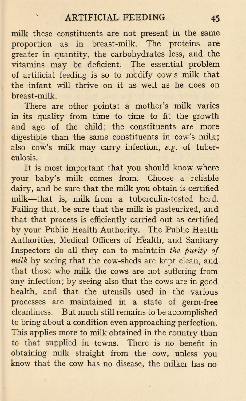 milk these constituents are not present in the same proportion as in breast-milk. The proteins are greater in quantity, the carbohydrates less, and the vitamins may be deficient. The essential problem of artificial feeding is so to modify cow’s milk that the infant will thrive on it as well as he does on breast-milk. There are other points: a mother’s milk varies in its quality from time to time to fit the growth and age of the child; the constituents are more digestible than the same constituents in cow’s milk; also cow's milk may carry infection, e.g. of tuber¬ culosis. It is most important that you should know where your baby’s milk comes from. Choose a reliable dairy, and be sure that the milk you obtain is certified milk—that is, milk from a tuberculin-tested herd. Failing that, be sure that the milk is pasteurized, and that that process is efficiently carried out as certified by your Public Health Authority. The Public Health Authorities, Medical Officers of Health, and Sanitary Inspectors do all they can to maintain the purity of milk by seeing that the cow-sheds are kept clean, and that those who milk the cows are not suffering from any infection; by seeing also that the cows are in good health, and that the utensils used in the various processes are maintained in a state of germ-free cleanliness. But much still remains to be accomplished to bring about a condition even approaching perfection. This applies more to milk obtained in the country than to that supplied in towns. There is no benefit in obtaining milk straight from the cow, unless you know that the cow has no disease, the milker has no