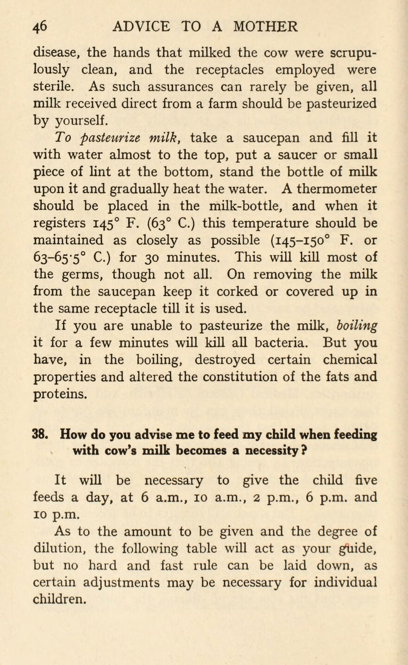 disease, the hands that milked the cow were scrupu¬ lously clean, and the receptacles employed were sterile. As such assurances can rarely be given, all milk received direct from a farm should be pasteurized by yourself. To pasteurize milk, take a saucepan and fill it with water almost to the top, put a saucer or small piece of lint at the bottom, stand the bottle of milk upon it and gradually heat the water. A thermometer should be placed in the milk-bottle, and when it registers 1450 F. (63° C.) this temperature should be maintained as closely as possible (145-150° F. or 63-65'5° C.) for 30 minutes. This will kill most of the germs, though not all. On removing the milk from the saucepan keep it corked or covered up in the same receptacle till it is used. If you are unable to pasteurize the milk, boiling it for a few minutes will kill all bacteria. But you have, in the boiling, destroyed certain chemical properties and altered the constitution of the fats and proteins. 38. How do you advise me to feed my child when feeding with cow’s milk becomes a necessity? It will be necessary to give the child five feeds a day, at 6 a.m., 10 a.m., 2 p.m., 6 p.m. and 10 p.m. As to the amount to be given and the degree of dilution, the following table will act as your guide, but no hard and fast rule can be laid down, as certain adjustments may be necessary for individual children.