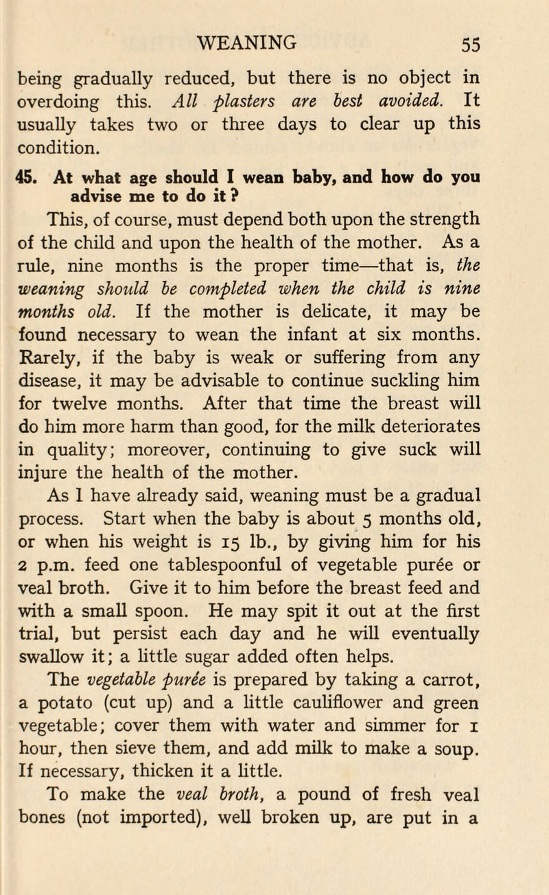 being gradually reduced, but there is no object in overdoing this. All plasters are best avoided. It usually takes two or three days to clear up this condition. 45. At what age should I wean baby, and how do you advise me to do it ? This, of course, must depend both upon the strength of the child and upon the health of the mother. As a rule, nine months is the proper time—that is, the weaning should be completed when the child is nine months old. If the mother is delicate, it may be found necessary to wean the infant at six months. Rarely, if the baby is weak or suffering from any disease, it may be advisable to continue suckling him for twelve months. After that time the breast will do him more harm than good, for the milk deteriorates in quality; moreover, continuing to give suck will injure the health of the mother. As 1 have already said, weaning must be a gradual process. Start when the baby is about 5 months old, or when his weight is 15 lb., by giving him for his 2 p.m. feed one tablespoonful of vegetable puree or veal broth. Give it to him before the breast feed and with a small spoon. He may spit it out at the first trial, but persist each day and he will eventually swallow it; a little sugar added often helps. The vegetable puree is prepared by taking a carrot, a potato (cut up) and a little cauliflower and green vegetable; cover them with water and simmer for 1 hour, then sieve them, and add milk to make a soup. If necessary, thicken it a little. To make the veal broth, a pound of fresh veal bones (not imported), well broken up, are put in a