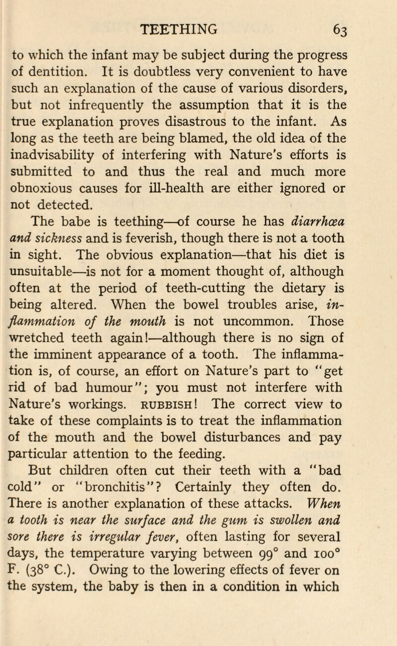 to which the infant may be subject during the progress of dentition. It is doubtless very convenient to have such an explanation of the cause of various disorders, but not infrequently the assumption that it is the true explanation proves disastrous to the infant. As long as the teeth are being blamed, the old idea of the inadvisability of interfering with Nature’s efforts is submitted to and thus the real and much more obnoxious causes for ill-health are either ignored or not detected. The babe is teething—of course he has diarrhoea and sickness and is feverish, though there is not a tooth in sight. The obvious explanation—that his diet is unsuitable—is not for a moment thought of, although often at the period of teeth-cutting the dietary is being altered. When the bowel troubles arise, in¬ flammation of the mouth is not uncommon. Those wretched teeth again!—although there is no sign of the imminent appearance of a tooth. The inflamma¬ tion is, of course, an effort on Nature’s part to “get rid of bad humour’’; you must not interfere with Nature’s workings, rubbish! The correct view to take of these complaints is to treat the inflammation of the mouth and the bowel disturbances and pay particular attention to the feeding. But children often cut their teeth with a “bad cold or “bronchitis? Certainly they often do. There is another explanation of these attacks. When a tooth is near the surface and the gum is swollen and sore there is irregular fever, often lasting for several days, the temperature varying between 990 and ioo° F. (38° C.). Owing to the lowering effects of fever on the system, the baby is then in a condition in which