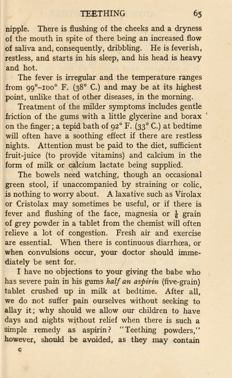 nipple. There is flushing of the cheeks and a dryness of the mouth in spite of there being an increased flow of saliva and, consequently, dribbling. He is feverish, restless, and starts in his sleep, and his head is heavy and hot. The fever is irregular and the temperature ranges from 99°-ioo° F. (38° C.) and may be at its highest point, unlike that of other diseases, in the morning. Treatment of the milder symptoms includes gentle friction of the gums with a little glycerine and borax on the finger; a tepid bath of 920 F. (330 C.) at bedtime will often have a soothing effect if there are restless nights. Attention must be paid to the diet, sufficient fruit-juice (to provide vitamins) and calcium in the form of milk or calcium lactate being supplied. The bowels need watching, though an occasional green stool, if unaccompanied by straining or colic, is nothing to worry about. A laxative such as Virolax or Cristolax may sometimes be useful, or if there is fever and flushing of the face, magnesia or £ grain of grey powder in a tablet from the chemist will often relieve a lot of congestion. Fresh air and exercise are essential. When there is continuous diarrhoea, or when convulsions occur, your doctor should imme¬ diately be sent for. I have no objections to your giving the babe who has severe pain in his gums half an aspirin (five-grain) tablet crushed up in milk at bedtime. After all, we do not suffer pain ourselves without seeking to allay it; why should we allow our children to have days and nights without relief when there is such a simple remedy as aspirin? Teething powders, however, should be avoided, as they may contain c