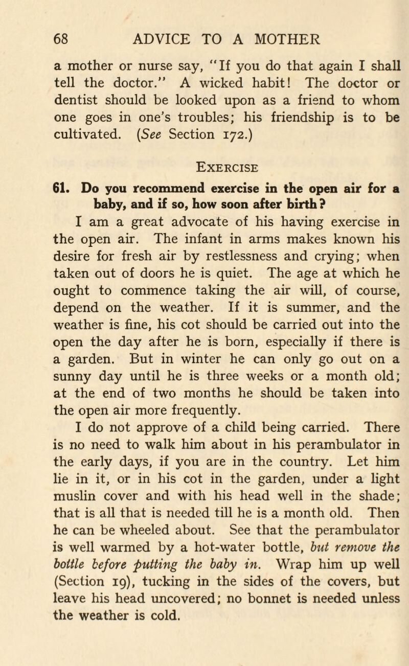 a mother or nurse say, “If you do that again I shall tell the doctor.” A wicked habit! The doctor or dentist should be looked upon as a friend to whom one goes in one’s troubles; his friendship is to be cultivated. (See Section 172.) Exercise 61. Do you recommend exercise in the open air for a baby, and if so, how soon after birth ? I am a great advocate of his having exercise in the open air. The infant in arms makes known his desire for fresh air by restlessness and crying; when taken out of doors he is quiet. The age at which he ought to commence taking the air will, of course, depend on the weather. If it is summer, and the weather is fine, his cot should be carried out into the open the day after he is born, especially if there is a garden. But in winter he can only go out on a sunny day until he is three weeks or a month old; at the end of two months he should be taken into the open air more frequently. I do not approve of a child being carried. There is no need to walk him about in his perambulator in the early days, if you are in the country. Let him lie in it, or in his cot in the garden, under a light muslin cover and with his head well in the shade; that is all that is needed till he is a month old. Then he can be wheeled about. See that the perambulator is well warmed by a hot-water bottle, but remove the bottle before putting the baby in. Wrap him up well (Section 19), tucking in the sides of the covers, but leave his head uncovered; no bonnet is needed unless the weather is cold.