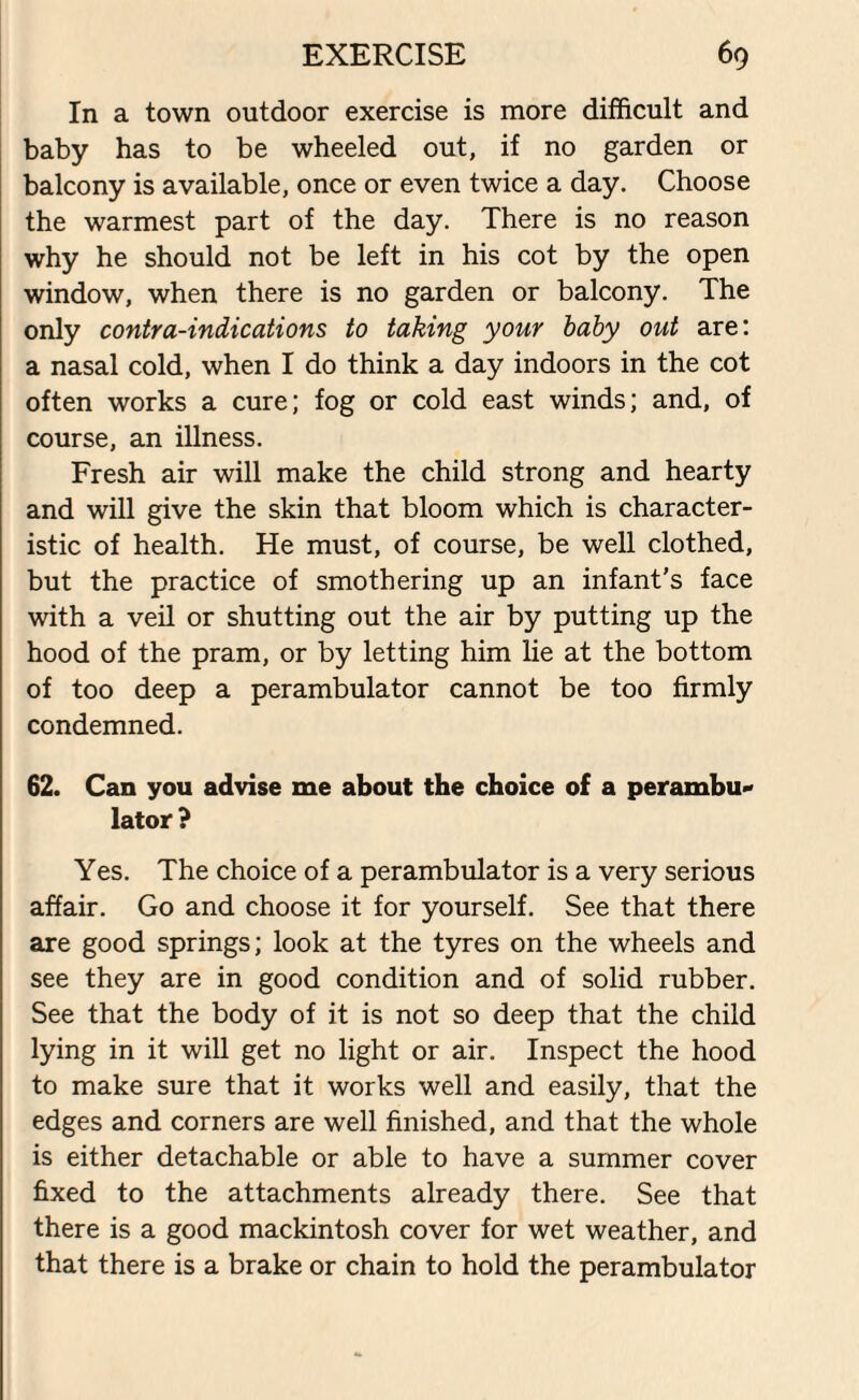 In a town outdoor exercise is more difficult and baby has to be wheeled out, if no garden or balcony is available, once or even twice a day. Choose the warmest part of the day. There is no reason why he should not be left in his cot by the open window, when there is no garden or balcony. The only contra-indications to taking your baby out are: a nasal cold, when I do think a day indoors in the cot often works a cure; fog or cold east winds; and, of course, an illness. Fresh air will make the child strong and hearty and will give the skin that bloom which is character¬ istic of health. He must, of course, be well clothed, but the practice of smothering up an infant's face with a veil or shutting out the air by putting up the hood of the pram, or by letting him lie at the bottom of too deep a perambulator cannot be too firmly condemned. 62. Can you advise me about the choice of a perambu¬ lator ? Yes. The choice of a perambulator is a very serious affair. Go and choose it for yourself. See that there are good springs; look at the tyres on the wheels and see they are in good condition and of solid rubber. See that the body of it is not so deep that the child lying in it will get no light or air. Inspect the hood to make sure that it works well and easily, that the edges and corners are well finished, and that the whole is either detachable or able to have a summer cover fixed to the attachments already there. See that there is a good mackintosh cover for wet weather, and that there is a brake or chain to hold the perambulator