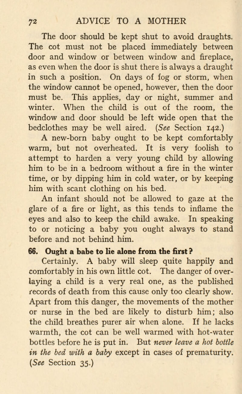 The door should be kept shut to avoid draughts. The cot must not be placed immediately between door and window or between window and fireplace, as even when the door is shut there is always a draught in such a position. On days of fog or storm, when the window cannot be opened, however, then the door must be. This applies, day or night, summer and winter. When the child is out of the room, the window and door should be left wide open that the bedclothes may be well aired. (See Section 142.) A new-born baby ought to be kept comfortably warm, but not overheated. It is very foolish to attempt to harden a very young child by allowing him to be in a bedroom without a fire in the winter time, or by dipping him in cold water, or by keeping him with scant clothing on his bed. An infant should not be allowed to gaze at the glare of a fire or light, as this tends to inflame the eyes and also to keep the child awake. In speaking to or noticing a baby you ought always to stand before and not behind him. 66. Ought a babe to lie alone from the first ? Certainly. A baby will sleep quite happily and comfortably in his own little cot. The danger of over¬ laying a child is a very real one, as the published records of death from this cause only too clearly show. Apart from this danger, the movements of the mother or nurse in the bed are likely to disturb him; also the child breathes purer air when alone. If he lacks warmth, the cot can be well warmed with hot-water bottles before he is put in. But never leave a hot bottle in the bed with a baby except in cases of prematurity. (See Section 35.)