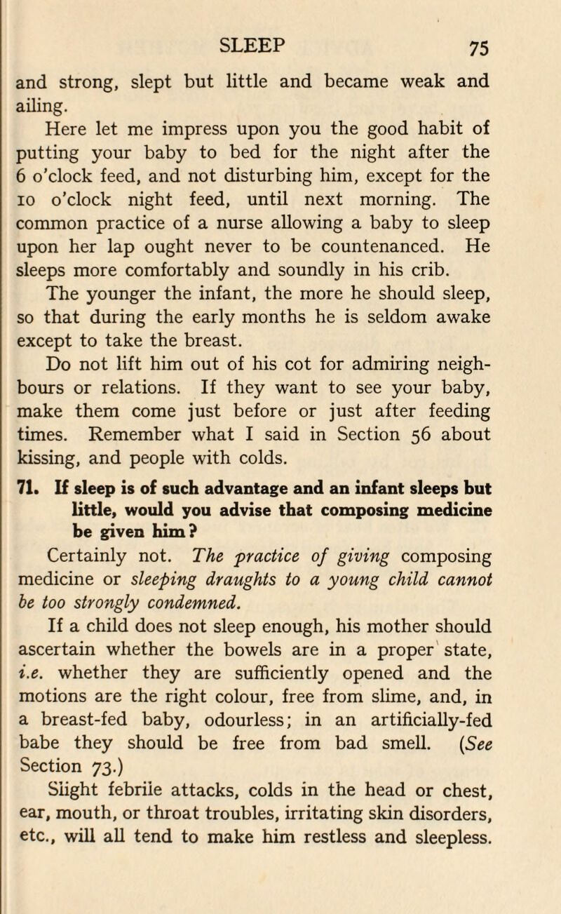 and strong, slept but little and became weak and ailing. Here let me impress upon you the good habit of putting your baby to bed for the night after the 6 o’clock feed, and not disturbing him, except for the io o’clock night feed, until next morning. The common practice of a nurse allowing a baby to sleep upon her lap ought never to be countenanced. He sleeps more comfortably and soundly in his crib. The younger the infant, the more he should sleep, so that during the early months he is seldom awake except to take the breast. Do not lift him out of his cot for admiring neigh¬ bours or relations. If they want to see your baby, make them come just before or just after feeding times. Remember what I said in Section 56 about kissing, and people with colds. 71. If sleep is of such advantage and an infant sleeps but little, would you advise that composing medicine be given him? Certainly not. The practice of giving composing medicine or sleeping draughts to a young child cannot be too strongly condemned. If a child does not sleep enough, his mother should ascertain whether the bowels are in a proper state, i.e. whether they are sufficiently opened and the motions are the right colour, free from slime, and, in a breast-fed baby, odourless; in an artificially-fed babe they should be free from bad smell. (See Section 73.) Slight febrile attacks, colds in the head or chest, ear, mouth, or throat troubles, irritating skin disorders, etc., will all tend to make him restless and sleepless.