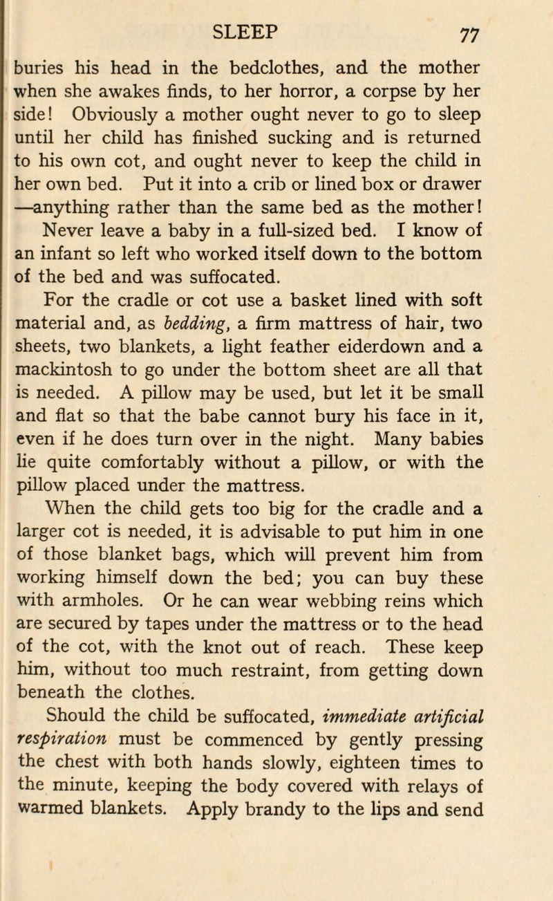 buries his head in the bedclothes, and the mother when she awakes finds, to her horror, a corpse by her side! Obviously a mother ought never to go to sleep until her child has finished sucking and is returned to his own cot, and ought never to keep the child in her own bed. Put it into a crib or lined box or drawer —anything rather than the same bed as the mother! Never leave a baby in a full-sized bed. I know of an infant so left who worked itself down to the bottom of the bed and was suffocated. For the cradle or cot use a basket lined with soft material and, as bedding, a firm mattress of hair, two sheets, two blankets, a light feather eiderdown and a mackintosh to go under the bottom sheet are all that is needed. A pillow may be used, but let it be small and flat so that the babe cannot bury his face in it, even if he does turn over in the night. Many babies lie quite comfortably without a pillow, or with the pillow placed under the mattress. When the child gets too big for the cradle and a larger cot is needed, it is advisable to put him in one of those blanket bags, which will prevent him from working himself down the bed; you can buy these with armholes. Or he can wear webbing reins which are secured by tapes under the mattress or to the head of the cot, with the knot out of reach. These keep him, without too much restraint, from getting down beneath the clothes. Should the child be suffocated, immediate artificial respiration must be commenced by gently pressing the chest with both hands slowly, eighteen times to the minute, keeping the body covered with relays of warmed blankets. Apply brandy to the lips and send