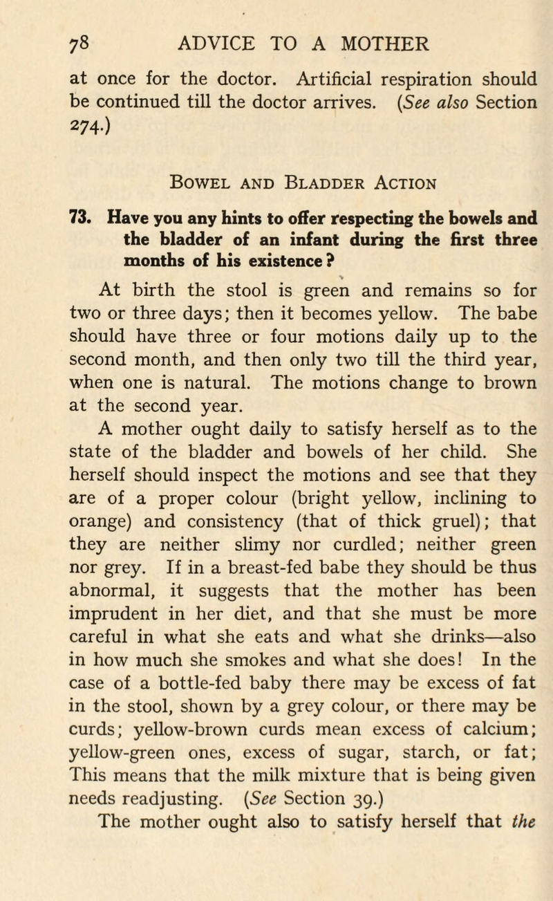 at once for the doctor. Artificial respiration should be continued till the doctor arrives. (See also Section 274-) Bowel and Bladder Action 73. Have you any hints to offer respecting the bowels and the bladder of an infant during the first three months of his existence? > At birth the stool is green and remains so for two or three days; then it becomes yellow. The babe should have three or four motions daily up to the second month, and then only two till the third year, when one is natural. The motions change to brown at the second year. A mother ought daily to satisfy herself as to the state of the bladder and bowels of her child. She herself should inspect the motions and see that they are of a proper colour (bright yellow, inclining to orange) and consistency (that of thick gruel); that they are neither slimy nor curdled; neither green nor grey. If in a breast-fed babe they should be thus abnormal, it suggests that the mother has been imprudent in her diet, and that she must be more careful in what she eats and what she drinks—also in how much she smokes and what she does! In the case of a bottle-fed baby there may be excess of fat in the stool, shown by a grey colour, or there may be curds; yellow-brown curds mean excess of calcium; yellow-green ones, excess of sugar, starch, or fat; This means that the milk mixture that is being given needs readjusting. (See Section 39.) The mother ought also to satisfy herself that the