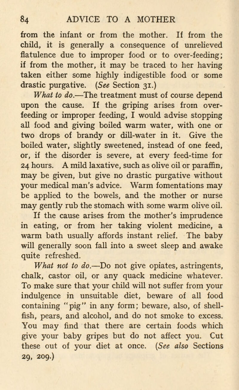 from the infant or from the mother. If from the child, it is generally a consequence of unrelieved flatulence due to improper food or to over-feeding; if from the mother, it may be traced to her having taken either some highly indigestible food or some drastic purgative. (See Section 31.) What to do.—The treatment must of course depend upon the cause. If the griping arises from over¬ feeding or improper feeding, I would advise stopping all food and giving boiled warm water, with one or two drops of brandy or dill-water in it. Give the boiled water, slightly sweetened, instead of one feed, or, if the disorder is severe, at every feed-time for 24 hours. A mild laxative, such as olive oil or paraffin, may be given, but give no drastic purgative without your medical man’s advice. Warm fomentations may be applied to the bowels, and the mother or nurse may gently rub the stomach with some warm olive oil. If the cause arises from the mother's imprudence in eating, or from her taking violent medicine, a warm bath usually affords instant relief. The baby will generally soon fall into a sweet sleep and awake quite refreshed. What not to do.—Do not give opiates, astringents, chalk, castor oil, or any quack medicine whatever. To make sure that your child will not suffer from your indulgence in unsuitable diet, beware of all food containing “pig” in any form; beware, also, of shell¬ fish, pears, and alcohol, and do not smoke to excess. You may find that there are certain foods which give your baby gripes but do not affect you. Cut these out of your diet at once. (See also Sections 29, 209.)