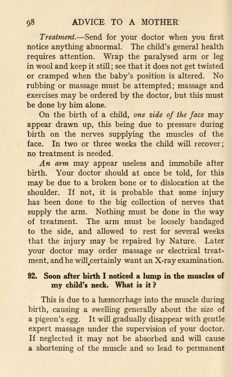 Treatment.—Send for your doctor when you first notice anything abnormal. The child's general health requires attention. Wrap the paralysed arm or leg in wool and keep it still; see that it does not get twisted or cramped when the baby’s position is altered. No rubbing or massage must be attempted; massage and exercises may be ordered by the doctor, but this must be done by him alone. On the birth of a child, one side of the face may appear drawn up, this being due to pressure during birth on the nerves supplying the muscles of the face. In two or three weeks the child will recover; no treatment is needed. An arm may appear useless and immobile after birth. Your doctor should at once be told, for this may be due to a broken bone or to dislocation at the shoulder. If not, it is probable that some injury has been done to the big collection of nerves that supply the arm. Nothing must be done in the way of treatment. The arm must be loosely bandaged to the side, and allowed to rest for several weeks that the injury may be repaired by Nature. Later your doctor may order massage or electrical treat¬ ment, and he will^certainly want an X-ray examination. 92. Soon after birth I noticed a lump in the muscles of my child’s neck. What is it ? This is due to a haemorrhage into the muscle during birth, causing a swelling generally about the size of a pigeon’s egg. It will gradually disappear with gentle expert massage under the supervision of your doctor. If neglected it may not be absorbed and will cause a shortening of the muscle and so lead to permanent