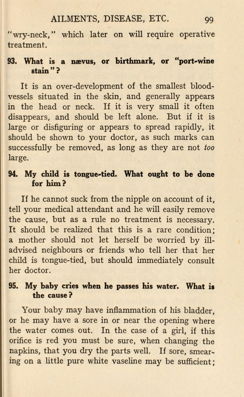 “wry-neck, ” which later on will require operative treatment. 93. What is a naevus, or birthmark, or “port-wine stain”? It is an over-development of the smallest blood¬ vessels situated in the skin, and generally appears in the head or neck. If it is very small it often disappears, and should be left alone. But if it is large or disfiguring or appears to spread rapidly, it should be shown to your doctor, as such marks can successfully be removed, as long as they are not too large. 94. My child is tongue-tied. What ought to be done for him? If he cannot suck from the nipple on account of it, tell your medical attendant and he will easily remove the cause, but as a rule no treatment is necessary. It should be realized that this is a rare condition; a mother should not let herself be worried by ill- advised neighbours or friends who tell her that her child is tongue-tied, but should immediately consult her doctor. 95. My baby cries when he passes his water. What is the cause? Your baby may have inflammation of his bladder, or he may have a sore in or near the opening where the water comes out. In the case of a girl, if this orifice is red you must be sure, when changing the napkins, that you dry the parts well. If sore, smear¬ ing on a little pure white vaseline may be sufficient;
