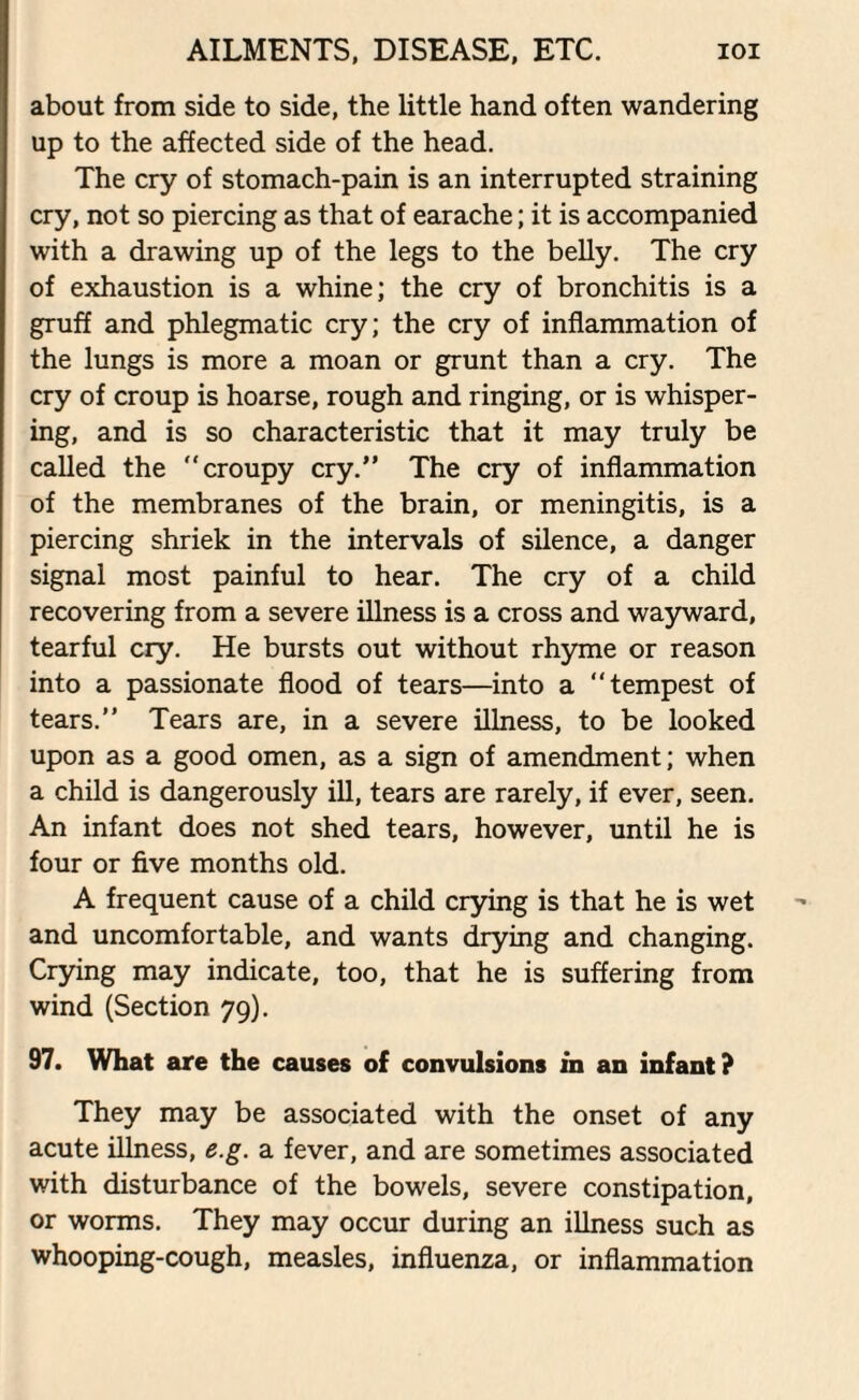 about from side to side, the little hand often wandering up to the affected side of the head. The cry of stomach-pain is an interrupted straining cry, not so piercing as that of earache; it is accompanied with a drawing up of the legs to the belly. The cry of exhaustion is a whine; the cry of bronchitis is a gruff and phlegmatic cry; the cry of inflammation of the lungs is more a moan or grunt than a cry. The cry of croup is hoarse, rough and ringing, or is whisper¬ ing, and is so characteristic that it may truly be called the “croupy cry.” The cry of inflammation of the membranes of the brain, or meningitis, is a piercing shriek in the intervals of silence, a danger signal most painful to hear. The cry of a child recovering from a severe illness is a cross and wayward, tearful cry. He bursts out without rhyme or reason into a passionate flood of tears—into a “tempest of tears.” Tears are, in a severe illness, to be looked upon as a good omen, as a sign of amendment; when a child is dangerously ill, tears are rarely, if ever, seen. An infant does not shed tears, however, until he is four or five months old. A frequent cause of a child crying is that he is wet and uncomfortable, and wants drying and changing. Crying may indicate, too, that he is suffering from wind (Section 79). 97. What are the causes of convulsions in an infant? They may be associated with the onset of any acute illness, e.g. a fever, and are sometimes associated with disturbance of the bowels, severe constipation, or worms. They may occur during an illness such as whooping-cough, measles, influenza, or inflammation