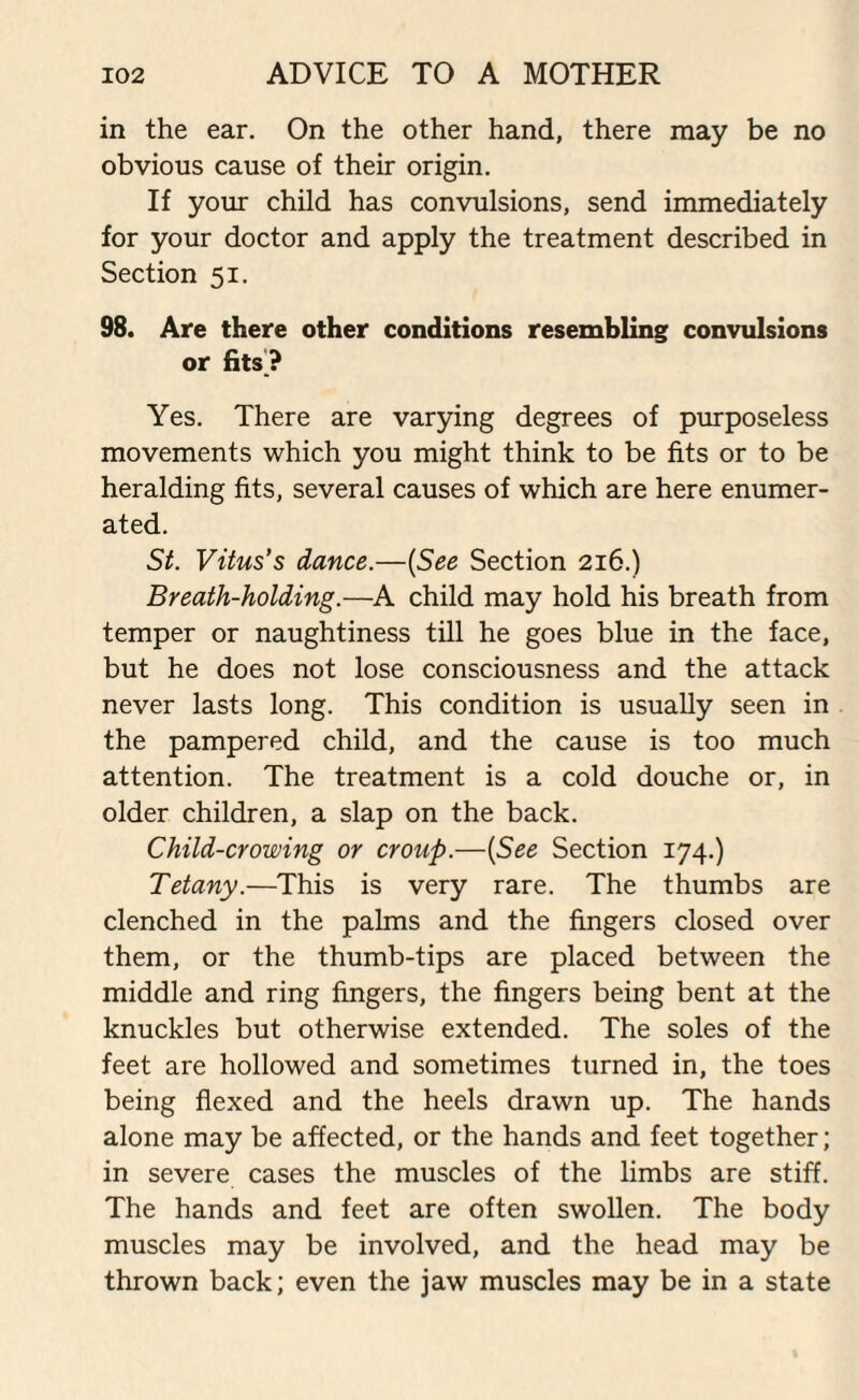 in the ear. On the other hand, there may be no obvious cause of their origin. If your child has convulsions, send immediately for your doctor and apply the treatment described in Section 51. 98. Are there other conditions resembling convulsions or fits ? Yes. There are varying degrees of purposeless movements which you might think to be fits or to be heralding fits, several causes of which are here enumer¬ ated. St. Vitus’s dance.—(See Section 216.) Breath-holding.—A child may hold his breath from temper or naughtiness till he goes blue in the face, but he does not lose consciousness and the attack never lasts long. This condition is usually seen in the pampered child, and the cause is too much attention. The treatment is a cold douche or, in older children, a slap on the back. Child-crowing or croup.—[See Section 174.) Tetany.—This is very rare. The thumbs are clenched in the palms and the fingers closed over them, or the thumb-tips are placed between the middle and ring fingers, the fingers being bent at the knuckles but otherwise extended. The soles of the feet are hollowed and sometimes turned in, the toes being flexed and the heels drawn up. The hands alone may be affected, or the hands and feet together; in severe cases the muscles of the limbs are stiff. The hands and feet are often swollen. The body muscles may be involved, and the head may be thrown back; even the jaw muscles may be in a state