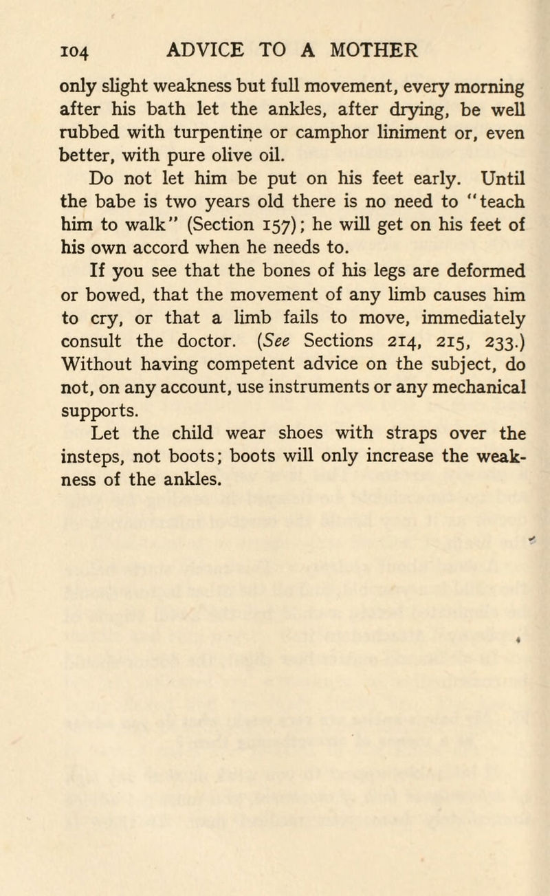 only slight weakness but full movement, every morning after his bath let the ankles, after drying, be well rubbed with turpentine or camphor liniment or, even better, with pure olive oil. Do not let him be put on his feet early. Until the babe is two years old there is no need to “teach him to walk” (Section 157); he will get on his feet of his own accord when he needs to. If you see that the bones of his legs are deformed or bowed, that the movement of any limb causes him to cry, or that a limb fails to move, immediately consult the doctor. (See Sections 214, 215, 233.) Without having competent advice on the subject, do not, on any account, use instruments or any mechanical supports. Let the child wear shoes with straps over the insteps, not boots; boots will only increase the weak¬ ness of the ankles.