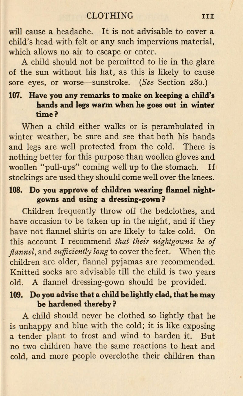 will cause a headache. It is not advisable to cover a child’s head with felt or any such impervious material, which allows no air to escape or enter. A child should not be permitted to lie in the glare of the sun without his hat, as this is likely to cause sore eyes, or worse—sunstroke. (See Section 280.) 107. Have you any remarks to make on keeping a child’s hands and legs warm when he goes out in winter time? When a child either walks or is perambulated in winter weather, be sure and see that both his hands and legs are well protected from the cold. There is nothing better for this purpose than woollen gloves and woollen “pull-ups” coming well up to the stomach. If stockings are used they should come well over the knees. 108. Do you approve of children wearing flannel night gowns and using a dressing-gown? Children frequently throw off the bedclothes, and have occasion to be taken up in the night, and if they have not flannel shirts on are likely to take cold. On this account I recommend that their nightgowns he of flannel, and sufficiently long to cover the feet. When the children are older, flannel pyjamas are recommended. Knitted socks are advisable till the child is two years old. A flannel dressing-gown should be provided. 109. Do you advise that a child be lightly clad, that he may be hardened thereby ? A child should never be clothed so lightly that he is unhappy and blue with the cold; it is like exposing a tender plant to frost and wind to harden it. But no two children have the same reactions to heat and cold, and more people overclothe their children than