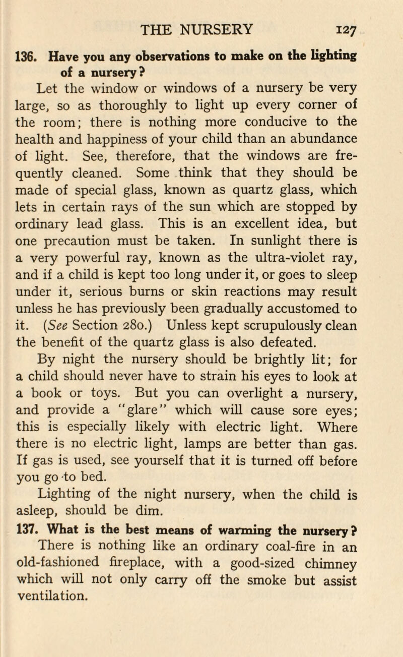 136. Have you any observations to make on the lighting of a nursery? Let the window or windows of a nursery be very large, so as thoroughly to light up every corner of the room; there is nothing more conducive to the health and happiness of your child than an abundance of light. See, therefore, that the windows are fre¬ quently cleaned. Some think that they should be made of special glass, known as quartz glass, which lets in certain rays of the sun which are stopped by ordinary lead glass. This is an excellent idea, but one precaution must be taken. In sunlight there is a very powerful ray, known as the ultra-violet ray, and if a child is kept too long under it, or goes to sleep under it, serious burns or skin reactions may result unless he has previously been gradually accustomed to it. (See Section 280.) Unless kept scrupulously clean the benefit of the quartz glass is also defeated. By night the nursery should be brightly lit; for a child should never have to strain his eyes to look at a book or toys. But you can overlight a nursery, and provide a glare” which will cause sore eyes; this is especially likely with electric light. Where there is no electric light, lamps are better than gas. If gas is used, see yourself that it is turned off before you go to bed. Lighting of the night nursery, when the child is asleep, should be dim. 137. What is the best means of warming the nursery? There is nothing like an ordinary coal-fire in an old-fashioned fireplace, with a good-sized chimney which will not only carry off the smoke but assist ventilation.