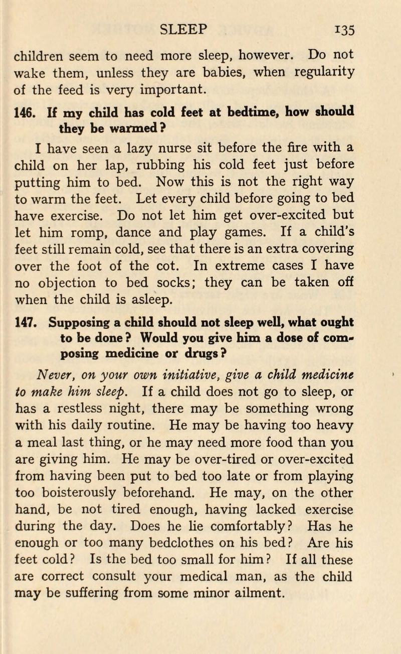 children seem to need more sleep, however. Do not wake them, unless they are babies, when regularity of the feed is very important. 146. If my child has cold feet at bedtime, how should they be warmed? I have seen a lazy nurse sit before the fire with a child on her lap, rubbing his cold feet just before putting him to bed. Now this is not the right way to warm the feet. Let every child before going to bed have exercise. Do not let him get over-excited but let him romp, dance and play games. If a child’s feet still remain cold, see that there is an extra covering over the foot of the cot. In extreme cases I have no objection to bed socks; they can be taken off when the child is asleep. 147. Supposing a child should not sleep well, what ought to be done ? Would you give him a dose of com¬ posing medicine or drugs? Never, on your own initiative, give a child medicine to make him sleep. If a child does not go to sleep, or has a restless night, there may be something wrong with his daily routine. He may be having too heavy a meal last thing, or he may need more food than you are giving him. He may be over-tired or over-excited from having been put to bed too late or from playing too boisterously beforehand. He may, on the other hand, be not tired enough, having lacked exercise during the day. Does he lie comfortably? Has he enough or too many bedclothes on his bed? Are his feet cold? Is the bed too small for him? If all these are correct consult your medical man, as the child may be suffering from some minor ailment.