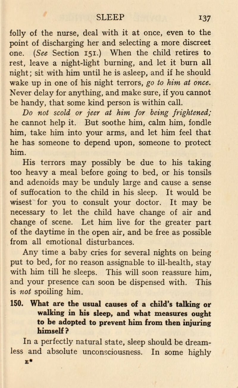 folly of the nurse, deal with it at once, even to the point of discharging her and selecting a more discreet one. (See Section 151.) When the child retires to rest, leave a night-light burning, and let it burn all night; sit with him until he is asleep, and if he should wake up in one of his night terrors, go to him at once. Never delay for anything, and make sure, if you cannot be handy, that some kind person is within call. Do not scold or jeer at him for being frightened; he cannot help it. But soothe him, calm him, fondle him, take him into your arms, and let him feel that he has someone to depend upon, someone to protect him. His terrors may possibly be due to his taking too heavy a meal before going to bed, or his tonsils and adenoids may be unduly large and cause a sense of suffocation to the child in his sleep. It would be wisest for you to consult your doctor. It may be necessary to let the child have change of air and change of scene. Let him live for the greater part of the daytime in the open air, and be free as possible from all emotional disturbances. Any time a baby cries for several nights on being put to bed, for no reason assignable to ill-health, stay with him till he sleeps. This will soon reassure him, and your presence can soon be dispensed with. This is not spoiling him. 150. What are the usual causes of a child’s talking or walking in his sleep, and what measures ought to be adopted to prevent him from then injuring himself ? In a perfectly natural state, sleep should be dream¬ less and absolute unconsciousness. In some highly E*