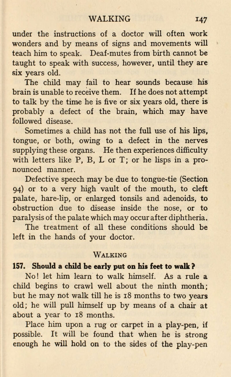 under the instructions of a doctor will often work wonders and by means of signs and movements will teach him to speak. Deaf-mutes from birth cannot be taught to speak with success, however, until they are six years old. The child may fail to hear sounds because his brain is unable to receive them. If he does not attempt to talk by the time he is five or six years old, there is probably a defect of the brain, which may have followed disease. Sometimes a child has not the full use of his lips, tongue, or both, owing to a defect in the nerves supplying these organs. He then experiences difficulty with letters like P, B, L or T; or he lisps in a pro¬ nounced manner. Defective speech may be due to tongue-tie (Section 94) or to a very high vault of the mouth, to cleft palate, hare-lip, or enlarged tonsils and adenoids, to obstruction due to disease inside the nose, or to paralysis of the palate which may occur after diphtheria. The treatment of all these conditions should be left in the hands of your doctor. Walking 157. Should a child be early put on his feet to walk ? No! let him learn to walk himself. As a rule a child begins to crawl well about the ninth month; but he may not walk till he is 18 months to two years old; he will pull himself up by means of a chair at about a year to 18 months. Place him upon a rug or carpet in a play-pen, if possible. It will be found that when he is strong enough he will hold on to the sides of the play-pen