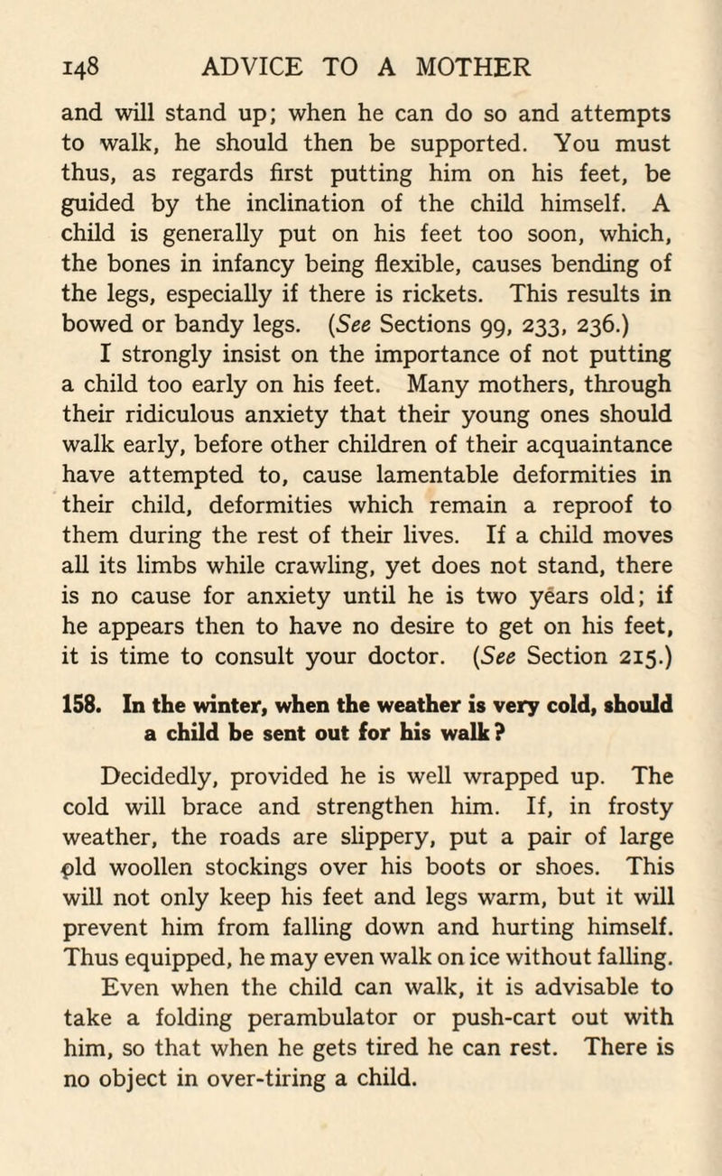 and will stand up; when he can do so and attempts to walk, he should then be supported. You must thus, as regards first putting him on his feet, be guided by the inclination of the child himself. A child is generally put on his feet too soon, which, the bones in infancy being flexible, causes bending of the legs, especially if there is rickets. This results in bowed or bandy legs. (See Sections 99, 233, 236.) I strongly insist on the importance of not putting a child too early on his feet. Many mothers, through their ridiculous anxiety that their young ones should walk early, before other children of their acquaintance have attempted to, cause lamentable deformities in their child, deformities which remain a reproof to them during the rest of their lives. If a child moves all its limbs while crawling, yet does not stand, there is no cause for anxiety until he is two years old; if he appears then to have no desire to get on his feet, it is time to consult your doctor. (See Section 215.) 158. In the winter, when the weather is very cold, should a child be sent out for his walk ? Decidedly, provided he is well wrapped up. The cold will brace and strengthen him. If, in frosty weather, the roads are slippery, put a pair of large pld woollen stockings over his boots or shoes. This will not only keep his feet and legs warm, but it will prevent him from falling down and hurting himself. Thus equipped, he may even walk on ice without falling. Even when the child can walk, it is advisable to take a folding perambulator or push-cart out with him, so that when he gets tired he can rest. There is no object in over-tiring a child.