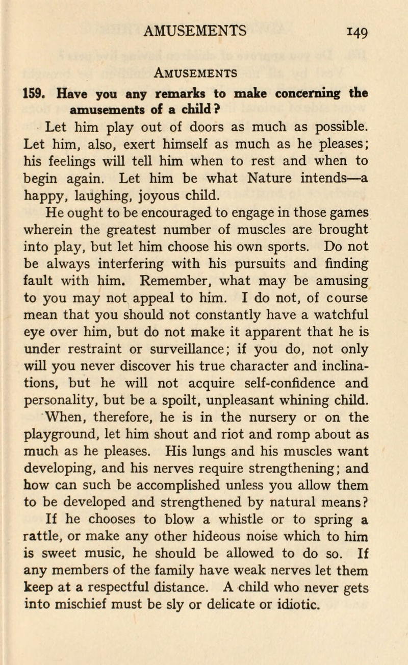 AMUSEMENTS Amusements 159. Have you any remarks to make concerning the amusements of a child? Let him play out of doors as much as possible. Let him, also, exert himself as much as he pleases; his feelings will tell him when to rest and when to begin again. Let him be what Nature intends—a happy, laughing, joyous child. He ought to be encouraged to engage in those games wherein the greatest number of muscles are brought into play, but let him choose his own sports. Do not be always interfering with his pursuits and finding fault with him. Remember, what may be amusing to you may not appeal to him. I do not, of course mean that you should not constantly have a watchful eye over him, but do not make it apparent that he is under restraint or surveillance; if you do, not only will you never discover his true character and inclina¬ tions, but he will not acquire self-confidence and personality, but be a spoilt, unpleasant whining child. When, therefore, he is in the nursery or on the playground, let him shout and riot and romp about as much as he pleases. His lungs and his muscles want developing, and his nerves require strengthening; and how can such be accomplished unless you allow them to be developed and strengthened by natural means? If he chooses to blow a whistle or to spring a rattle, or make any other hideous noise which to him is sweet music, he should be allowed to do so. If any members of the family have weak nerves let them keep at a respectful distance. A child who never gets into mischief must be sly or delicate or idiotic.