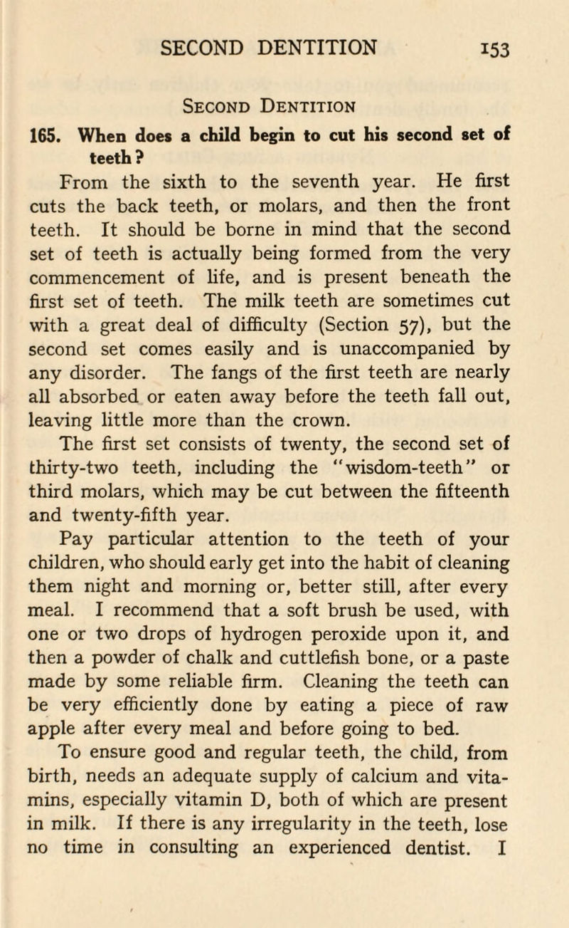 Second Dentition 165. When does a child begin to cut his second set of teeth ? From the sixth to the seventh year. He first cuts the back teeth, or molars, and then the front teeth. It should be borne in mind that the second set of teeth is actually being formed from the very commencement of life, and is present beneath the first set of teeth. The milk teeth are sometimes cut with a great deal of difficulty (Section 57), but the second set comes easily and is unaccompanied by any disorder. The fangs of the first teeth are nearly all absorbed or eaten away before the teeth fall out, leaving little more than the crown. The first set consists of twenty, the second set of thirty-two teeth, including the “wisdom-teeth” or third molars, which may be cut between the fifteenth and twenty-fifth year. Pay particular attention to the teeth of your children, who should early get into the habit of cleaning them night and morning or, better still, after every meal. I recommend that a soft brush be used, with one or two drops of hydrogen peroxide upon it, and then a powder of chalk and cuttlefish bone, or a paste made by some reliable firm. Cleaning the teeth can be very efficiently done by eating a piece of raw apple after every meal and before going to bed. To ensure good and regular teeth, the child, from birth, needs an adequate supply of calcium and vita¬ mins, especially vitamin D, both of which are present in milk. If there is any irregularity in the teeth, lose no time in consulting an experienced dentist. I