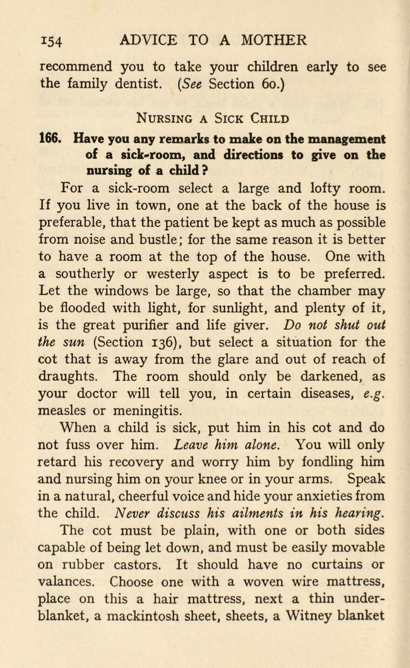 recommend you to take your children early to see the family dentist. (See Section 60.) Nursing a Sick Child 166. Have you any remarks to make on the management of a sick-room, and directions to give on the nursing of a child? For a sick-room select a large and lofty room. If you live in town, one at the back of the house is preferable, that the patient be kept as much as possible from noise and bustle; for the same reason it is better to have a room at the top of the house. One with a southerly or westerly aspect is to be preferred. Let the windows be large, so that the chamber may be flooded with light, for sunlight, and plenty of it, is the great purifier and life giver. Do not shut out the sun (Section 136), but select a situation for the cot that is away from the glare and out of reach of draughts. The room should only be darkened, as your doctor will tell you, in certain diseases, e.g. measles or meningitis. When a child is sick, put him in his cot and do not fuss over him. Leave him alone. You will only retard his recovery and worry him by fondling him and nursing him on your knee or in your arms. Speak in a natural, cheerful voice and hide your anxieties from the child. Never discuss his ailments in his hearing. The cot must be plain, with one or both sides capable of being let down, and must be easily movable on rubber castors. It should have no curtains or valances. Choose one with a woven wire mattress, place on this a hair mattress, next a thin under¬ blanket, a mackintosh sheet, sheets, a Witney blanket