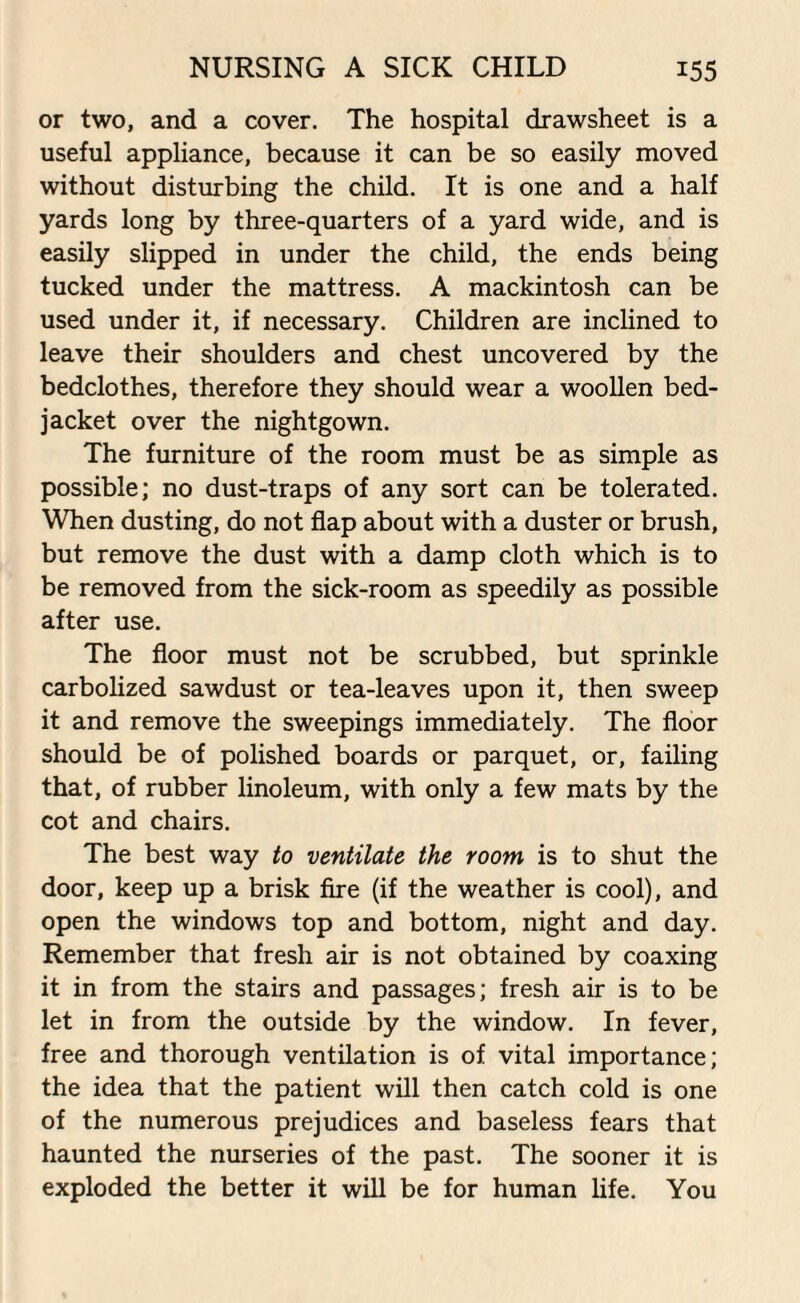 or two, and a cover. The hospital drawsheet is a useful appliance, because it can be so easily moved without disturbing the child. It is one and a half yards long by three-quarters of a yard wide, and is easily slipped in under the child, the ends being tucked under the mattress. A mackintosh can be used under it, if necessary. Children are inclined to leave their shoulders and chest uncovered by the bedclothes, therefore they should wear a woollen bed- jacket over the nightgown. The furniture of the room must be as simple as possible; no dust-traps of any sort can be tolerated. When dusting, do not flap about with a duster or brush, but remove the dust with a damp cloth which is to be removed from the sick-room as speedily as possible after use. The floor must not be scrubbed, but sprinkle carbolized sawdust or tea-leaves upon it, then sweep it and remove the sweepings immediately. The floor should be of polished boards or parquet, or, failing that, of rubber linoleum, with only a few mats by the cot and chairs. The best way to ventilate the room is to shut the door, keep up a brisk fire (if the weather is cool), and open the windows top and bottom, night and day. Remember that fresh air is not obtained by coaxing it in from the stairs and passages; fresh air is to be let in from the outside by the window. In fever, free and thorough ventilation is of vital importance; the idea that the patient will then catch cold is one of the numerous prejudices and baseless fears that haunted the nurseries of the past. The sooner it is exploded the better it will be for human life. You