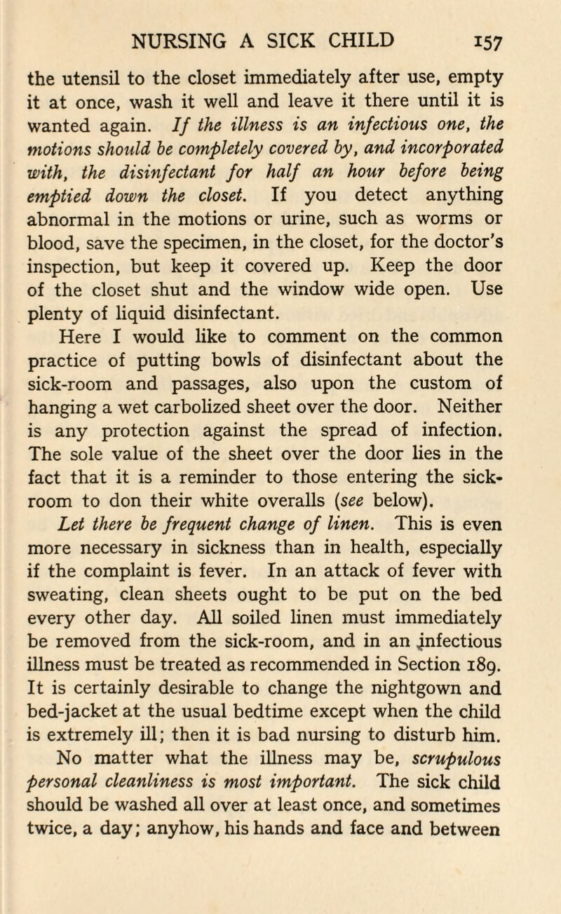 the utensil to the closet immediately after use, empty it at once, wash it well and leave it there until it is wanted again. If the illness is an infectious one, the motions should be completely covered by, and incorporated with, the disinfectant for half an hour before being emptied down the closet. If you detect anything abnormal in the motions or urine, such as worms or blood, save the specimen, in the closet, for the doctor’s inspection, but keep it covered up. Keep the door of the closet shut and the window wide open. Use plenty of liquid disinfectant. Here I would like to comment on the common practice of putting bowls of disinfectant about the sick-room and passages, also upon the custom of hanging a wet carbolized sheet over the door. Neither is any protection against the spread of infection. The sole value of the sheet over the door lies in the fact that it is a reminder to those entering the sick¬ room to don their white overalls (see below). Let there be frequent change of linen. This is even more necessary in sickness than in health, especially if the complaint is fever. In an attack of fever with sweating, clean sheets ought to be put on the bed every other day. All soiled linen must immediately be removed from the sick-room, and in an infectious illness must be treated as recommended in Section 189. It is certainly desirable to change the nightgown and bed-jacket at the usual bedtime except when the child is extremely ill; then it is bad nursing to disturb him. No matter what the illness may be, scrupulous personal cleanliness is most important. The sick child should be washed all over at least once, and sometimes twice, a day; anyhow, his hands and face and between