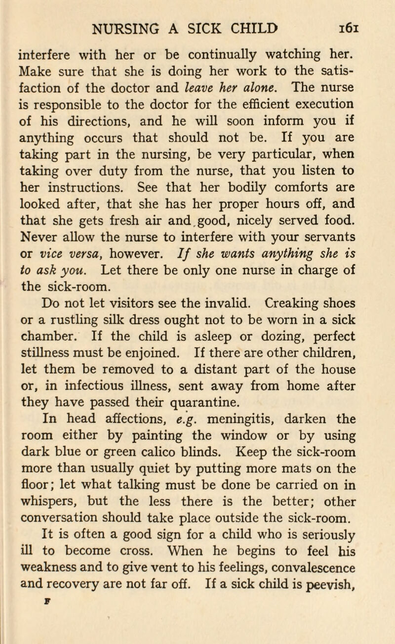 interfere with her or be continually watching her. Make sure that she is doing her work to the satis¬ faction of the doctor and leave her alone. The nurse is responsible to the doctor for the efficient execution of his directions, and he will soon inform you if anything occurs that should not be. If you are taking part in the nursing, be very particular, when taking over duty from the nurse, that you listen to her instructions. See that her bodily comforts are looked after, that she has her proper hours off, and that she gets fresh air and. good, nicely served food. Never allow the nurse to interfere with your servants or vice versa, however. If she wants anything she is to ask you. Let there be only one nurse in charge of the sick-room. Do not let visitors see the invalid. Creaking shoes or a rustling silk dress ought not to be worn in a sick chamber. If the child is asleep or dozing, perfect stillness must be enjoined. If there are other children, let them be removed to a distant part of the house or, in infectious illness, sent away from home after they have passed their quarantine. In head affections, e.g. meningitis, darken the room either by painting the window or by using dark blue or green calico blinds. Keep the sick-room more than usually quiet by putting more mats on the floor; let what talking must be done be carried on in whispers, but the less there is the better; other conversation should take place outside the sick-room. It is often a good sign for a child who is seriously ill to become cross. When he begins to feel his weakness and to give vent to his feelings, convalescence and recovery are not far off. If a sick child is peevish, F