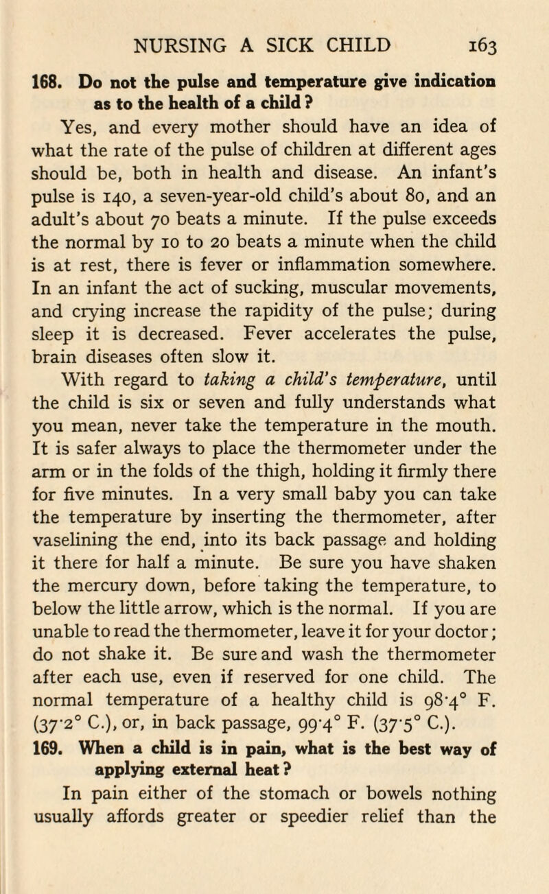 168. Do not the pulse and temperature give indication as to the health of a child ? Yes, and every mother should have an idea of what the rate of the pulse of children at different ages should be, both in health and disease. An infant’s pulse is 140, a seven-year-old child’s about 80, and an adult’s about 70 beats a minute. If the pulse exceeds the normal by 10 to 20 beats a minute when the child is at rest, there is fever or inflammation somewhere. In an infant the act of sucking, muscular movements, and crying increase the rapidity of the pulse; during sleep it is decreased. Fever accelerates the pulse, brain diseases often slow it. With regard to taking a child’s temperature, until the child is six or seven and fully understands what you mean, never take the temperature in the mouth. It is safer always to place the thermometer under the arm or in the folds of the thigh, holding it firmly there for five minutes. In a very small baby you can take the temperature by inserting the thermometer, after vaselining the end, into its back passage and holding it there for half a minute. Be sure you have shaken the mercury down, before taking the temperature, to below the little arrow, which is the normal. If you are unable to read the thermometer, leave it for your doctor; do not shake it. Be sure and wash the thermometer after each use, even if reserved for one child. The normal temperature of a healthy child is 98-4° F. (37-2° C.), or, in back passage, 99-4° F. (37-5° C.). 169. When a child is in pain, what is the best way of applying external heat? In pain either of the stomach or bowels nothing usually affords greater or speedier relief than the