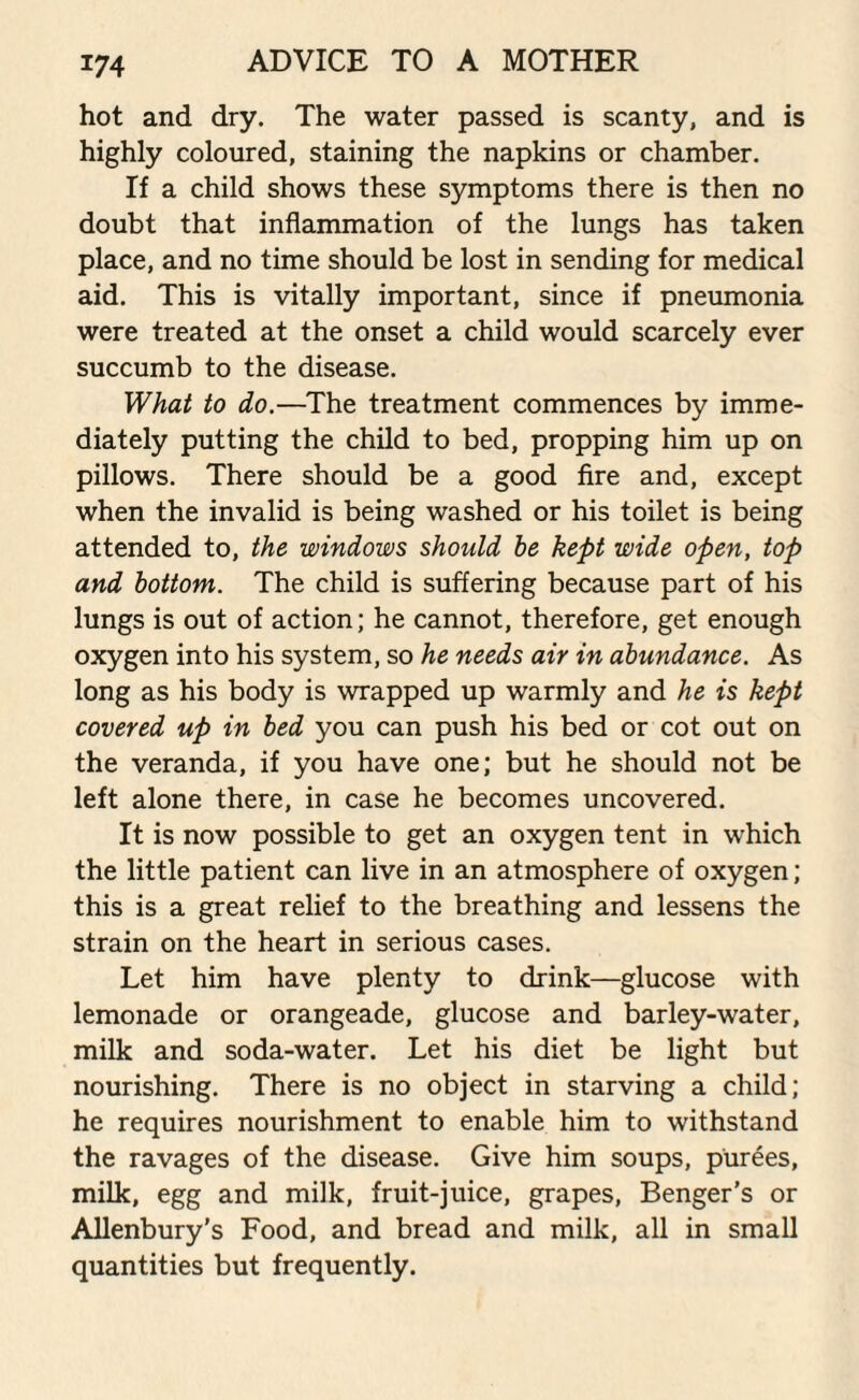 hot and dry. The water passed is scanty, and is highly coloured, staining the napkins or chamber. If a child shows these symptoms there is then no doubt that inflammation of the lungs has taken place, and no time should be lost in sending for medical aid. This is vitally important, since if pneumonia were treated at the onset a child would scarcely ever succumb to the disease. What to do.—The treatment commences by imme¬ diately putting the child to bed, propping him up on pillows. There should be a good fire and, except when the invalid is being washed or his toilet is being attended to, the windows should he kept wide open, top and bottom. The child is suffering because part of his lungs is out of action; he cannot, therefore, get enough oxygen into his system, so he needs air in abundance. As long as his body is wrapped up warmly and he is kept covered up in bed you can push his bed or cot out on the veranda, if you have one; but he should not be left alone there, in case he becomes uncovered. It is now possible to get an oxygen tent in which the little patient can live in an atmosphere of oxygen; this is a great relief to the breathing and lessens the strain on the heart in serious cases. Let him have plenty to drink—glucose with lemonade or orangeade, glucose and barley-water, milk and soda-water. Let his diet be light but nourishing. There is no object in starving a child; he requires nourishment to enable him to withstand the ravages of the disease. Give him soups, purees, milk, egg and milk, fruit-juice, grapes, Benger's or Allenbury’s Food, and bread and milk, all in small quantities but frequently.