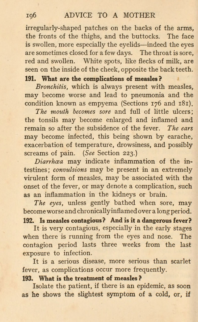 irregularly-shaped patches on the backs of the arms, the fronts of the thighs, and the buttocks. The face is swollen, more especially the eyelids—indeed the eyes are sometimes closed for a few days. The throat is sore, red and swollen. White spots, like flecks of milk, are seen on the inside of the cheek, opposite the back teeth. 191. What are the complications of measles? Bronchitis, which is always present with measles, may become worse and lead to pneumonia and the condition known as empyema (Sections 176 and 181). The mouth becomes sore and full of little ulcers; the tonsils may become enlarged and inflamed and remain so after the subsidence of the fever. The ears may become infected, this being shown by earache, exacerbation of temperature, drowsiness, and possibly screams of pain. (See Section 223.) Diarrhoea may indicate inflammation of the in¬ testines; convulsions may be present in an extremely virulent form of measles, may be associated with the onset of the fever, or may denote a complication, such as an inflammation in the kidneys or brain. The eyes, unless gently bathed when sore, may become worse and chronically inflamed over a long period. 192. Is measles contagious? And is it a dangerous fever? It is very contagious, especially in the early stages when there is running from the eyes and nose. The contagion period lasts three weeks from the last exposure to infection. It is a serious disease, more serious than scarlet fever, as complications occur more frequently. 193. What is the treatment of measles ? Isolate the patient, if there is an epidemic, as soon as he shows the slightest symptom of a cold, or, if