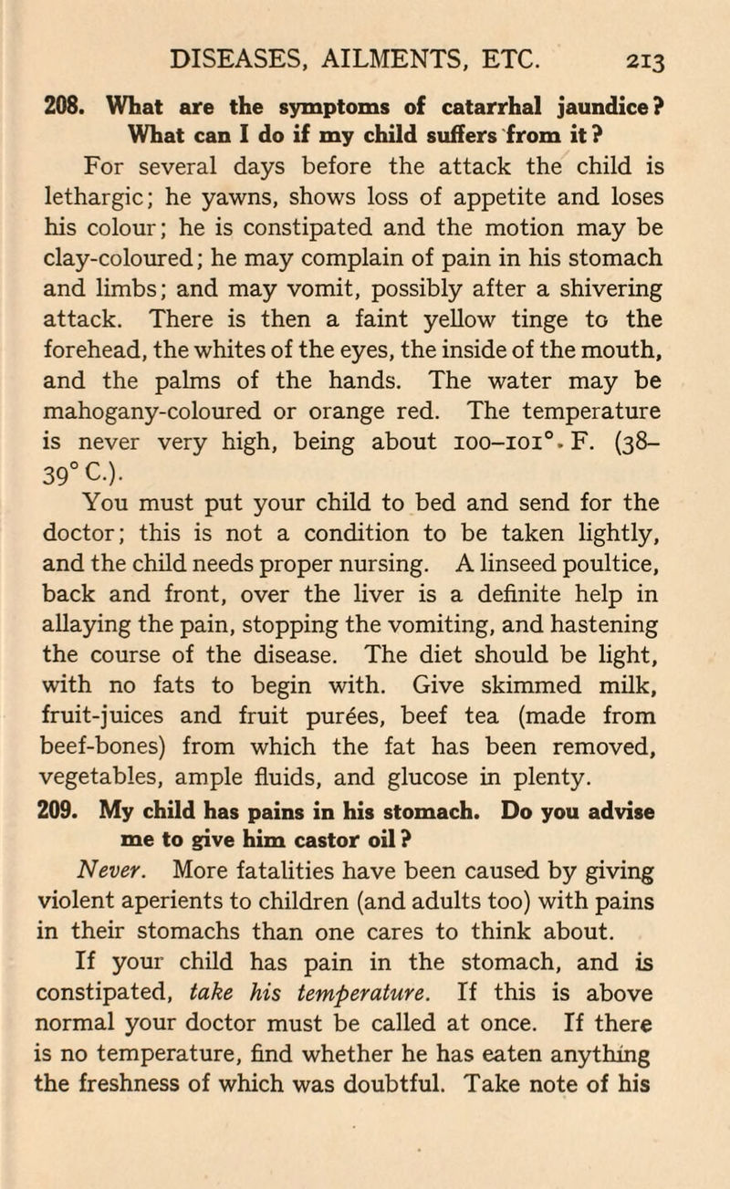 208. What are the symptoms of catarrhal jaundice? What can I do if my child suffers from it ? For several days before the attack the child is lethargic; he yawns, shows loss of appetite and loses his colour; he is constipated and the motion may be clay-coloured; he may complain of pain in his stomach and limbs; and may vomit, possibly after a shivering attack. There is then a faint yellow tinge to the forehead, the whites of the eyes, the inside of the mouth, and the palms of the hands. The water may be mahogany-coloured or orange red. The temperature is never very high, being about ioo-ioi°.F. (38- 39° C.). You must put your child to bed and send for the doctor; this is not a condition to be taken lightly, and the child needs proper nursing. A linseed poultice, back and front, over the liver is a definite help in allaying the pain, stopping the vomiting, and hastening the course of the disease. The diet should be light, with no fats to begin with. Give skimmed milk, fruit-juices and fruit purees, beef tea (made from beef-bones) from which the fat has been removed, vegetables, ample fluids, and glucose in plenty. 209. My child has pains in his stomach. Do you advise me to give him castor oil ? Never. More fatalities have been caused by giving violent aperients to children (and adults too) with pains in their stomachs than one cares to think about. If your child has pain in the stomach, and is constipated, take his temperature. If this is above normal your doctor must be called at once. If there is no temperature, find whether he has eaten anything the freshness of which was doubtful. Take note of his