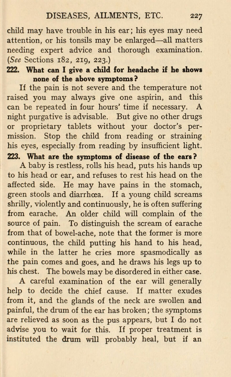 child may have trouble in his ear; his eyes may need attention, or his tonsils may be enlarged—all matters needing expert advice and thorough examination. (See Sections 182, 219, 223.) 222. What can I give a child for headache if he shows none of the above symptoms? If the pain is not severe and the temperature not raised you may always give one aspirin, and this can be repeated in four hours’ time if necessary. A night purgative is advisable. But give no other drugs or proprietary tablets without your doctor’s per¬ mission. Stop the child from reading or straining his eyes, especially from reading by insufficient light. 223. What are the symptoms of disease of the ears? A baby is restless, rolls his head, puts his hands up to his head or ear, and refuses to rest his head on the affected side. He may have pains in the stomach, green stools and diarrhoea. If a young child screams shrilly, violently and continuously, he is often suffering from earache. An older child will complain of the source of pain. To distinguish the scream of earache from that of bowel-ache, note that the former is more continuous, the child putting his hand to his head, while in the latter he cries more spasmodically as the pain comes and goes, and he draws his legs up to his chest. The bowels may be disordered in either case. A careful examination of the ear will generally help to decide the chief cause. If matter exudes from it, and the glands of the neck are swollen and painful, the drum of the ear has broken; the symptoms are relieved as soon as the pus appears, but I do not advise you to wait for this. If proper treatment is instituted the drum will probably heal, but if an