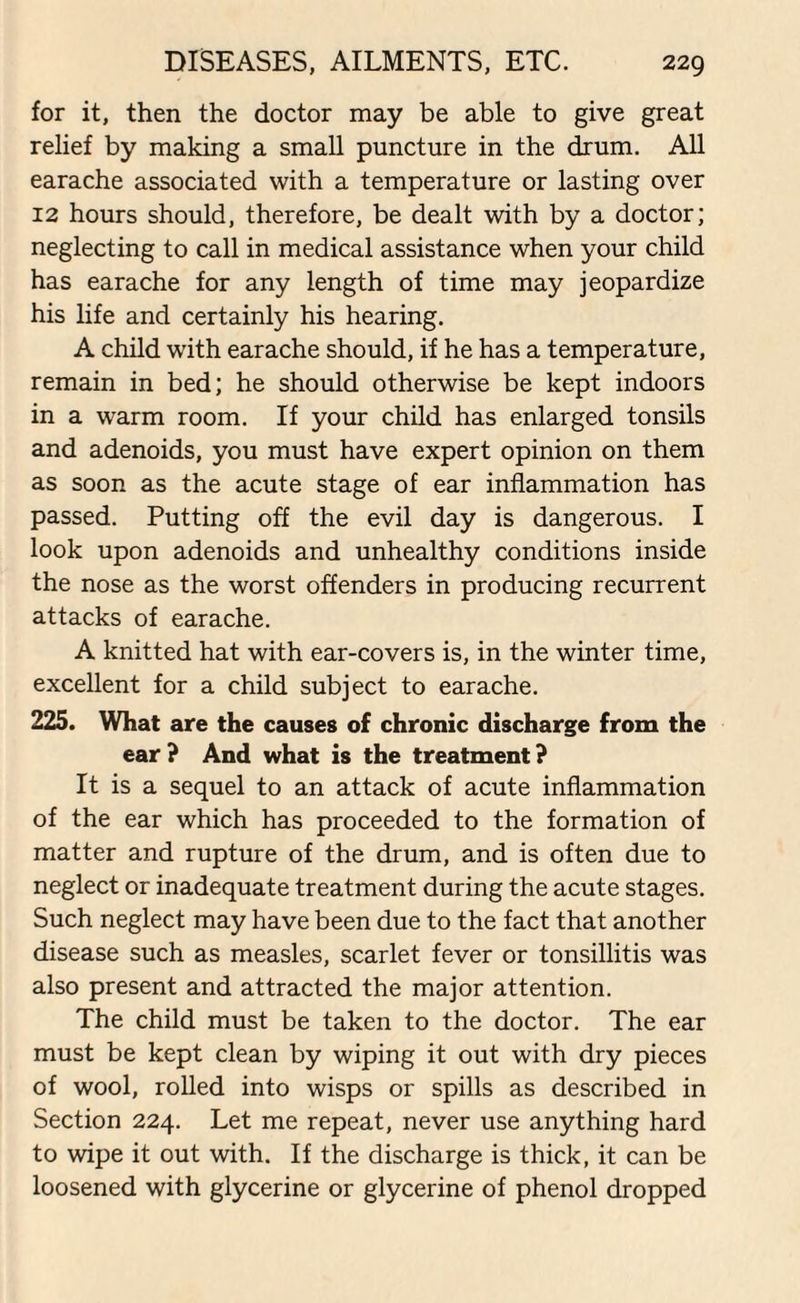 for it, then the doctor may be able to give great relief by making a small puncture in the drum. All earache associated with a temperature or lasting over 12 hours should, therefore, be dealt with by a doctor; neglecting to call in medical assistance when your child has earache for any length of time may jeopardize his life and certainly his hearing. A child with earache should, if he has a temperature, remain in bed; he should otherwise be kept indoors in a warm room. If your child has enlarged tonsils and adenoids, you must have expert opinion on them as soon as the acute stage of ear inflammation has passed. Putting off the evil day is dangerous. I look upon adenoids and unhealthy conditions inside the nose as the worst offenders in producing recurrent attacks of earache. A knitted hat with ear-covers is, in the winter time, excellent for a child subject to earache. 225. What are the causes of chronic discharge from the ear? And what is the treatment? It is a sequel to an attack of acute inflammation of the ear which has proceeded to the formation of matter and rupture of the drum, and is often due to neglect or inadequate treatment during the acute stages. Such neglect may have been due to the fact that another disease such as measles, scarlet fever or tonsillitis was also present and attracted the major attention. The child must be taken to the doctor. The ear must be kept clean by wiping it out with dry pieces of wool, rolled into wisps or spills as described in Section 224. Let me repeat, never use anything hard to wipe it out with. If the discharge is thick, it can be loosened with glycerine or glycerine of phenol dropped