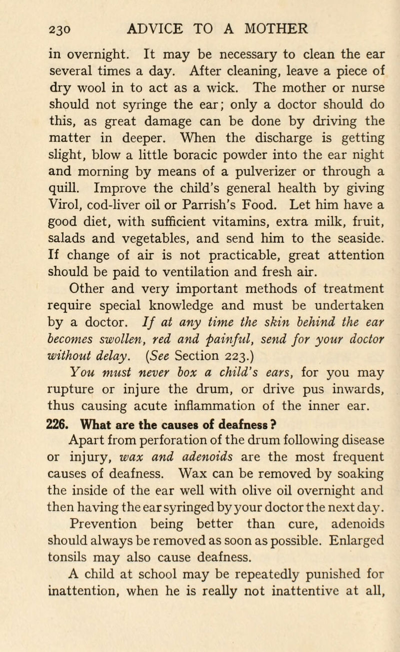 in overnight. It may be necessary to clean the ear several times a day. After cleaning, leave a piece of dry wool in to act as a wick. The mother or nurse should not syringe the ear; only a doctor should do this, as great damage can be done by driving the matter in deeper. When the discharge is getting slight, blow a little boracic powder into the ear night and morning by means of a pulverizer or through a quill. Improve the child’s general health by giving Virol, cod-liver oil or Parrish’s Food. Let him have a good diet, with sufficient vitamins, extra milk, fruit, salads and vegetables, and send him to the seaside. If change of air is not practicable, great attention should be paid to ventilation and fresh air. Other and very important methods of treatment require special knowledge and must be undertaken by a doctor. If at any time the skin behind the ear becomes swollen, red and painful, send for your doctor without delay. {See Section 223.) You must never box a child's ears, for you may rupture or injure the drum, or drive pus inwards, thus causing acute inflammation of the inner ear. 226. What are the causes of deafness ? Apart from perforation of the drum following disease or injury, wax and adenoids are the most frequent causes of deafness. Wax can be removed by soaking the inside of the ear well with olive oil overnight and then having the ear syringed byyour doctorthe next day. Prevention being better than cure, adenoids should always be removed as soon as possible. Enlarged tonsils may also cause deafness. A child at school may be repeatedly punished for inattention, when he is really not inattentive at all,