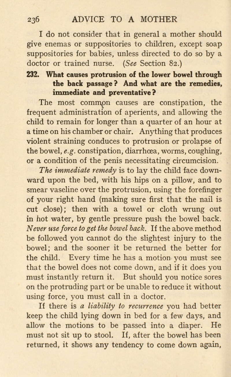 I do not consider that in general a mother should give enemas or suppositories to children, except soap suppositories for babies, unless directed to do so by a doctor or trained nurse. (See Section 82.) 232. What causes protrusion of the lower bowel through the back passage ? And what are the remedies, immediate and preventative? The most common causes are constipation, the frequent administration of aperients, and allowing the child to remain for longer than a quarter of an hour at a time on his chamber or chair. Anything that produces violent straining conduces to protrusion or prolapse of the bowel, e.g. constipation, diarrhoea, worms, coughing, or a condition of the penis necessitating circumcision. The immediate remedy is to lay the child face down¬ ward upon the bed, with his hips on a pillow, and to smear vaseline over the protrusion, using the forefinger of your right hand (making sure first that the nail is cut close); then with a towel or cloth wrung out in hot water, by gentle pressure push the bowel back. Never use force to get the bowel back. If the above method be followed you cannot do the slightest injury to the bowel; and the sooner it be returned the better for the child. Every time he has a motion you must see that the bowel does not come down, and if it does you must instantly return it. But should you notice sores on the protruding part or be unable to reduce it without using force, you must call in a doctor. If there is a liability to recurrence you had better keep the child lying down in bed for a few days, and allow the motions to be passed into a diaper. He must not sit up to stool. If, after the bowel has been returned, it shows any tendency to come down again,