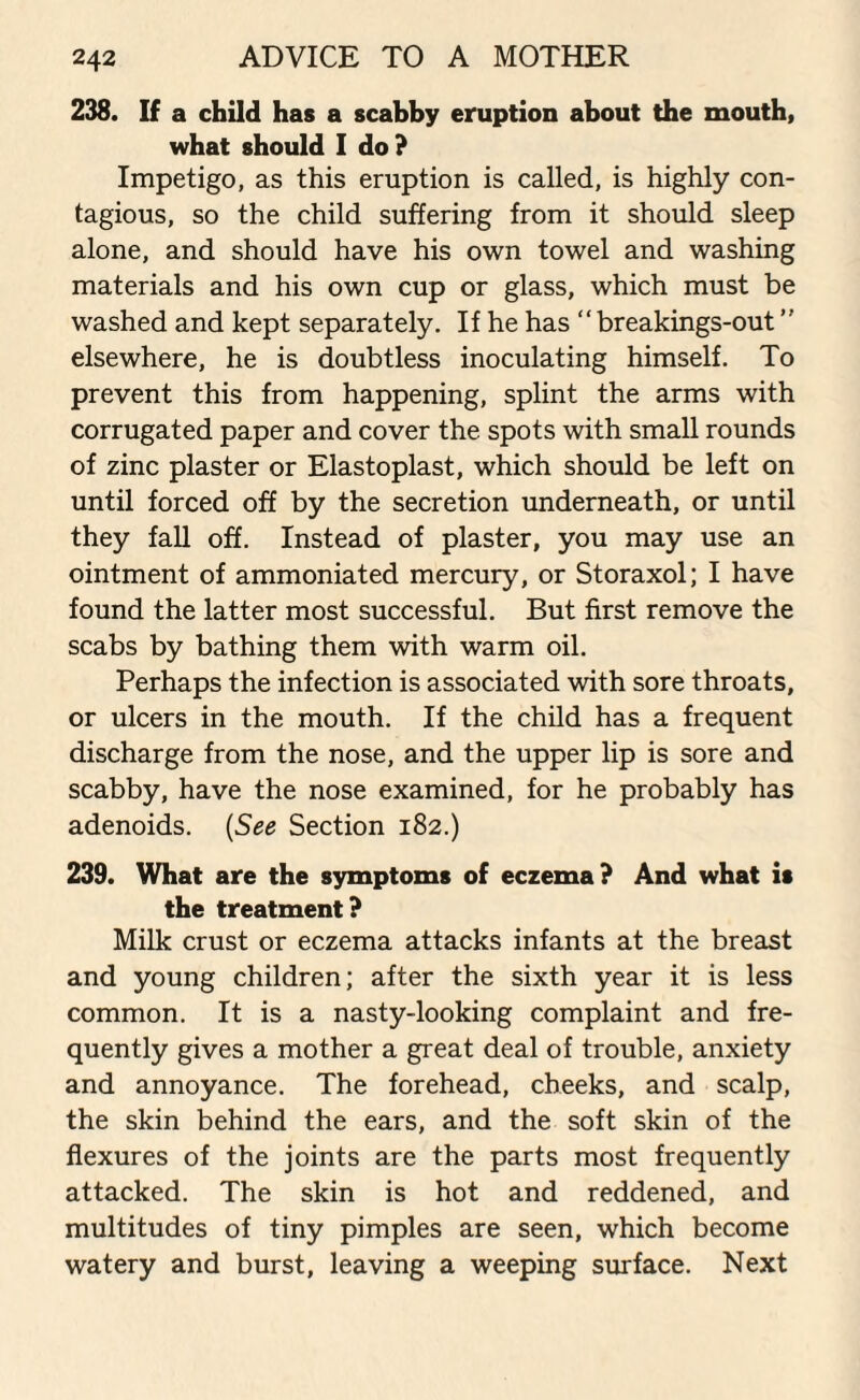 238. If a child has a scahhy eruption about the mouth, what should I do? Impetigo, as this eruption is called, is highly con¬ tagious, so the child suffering from it should sleep alone, and should have his own towel and washing materials and his own cup or glass, which must be washed and kept separately. If he has “ breakings-out ” elsewhere, he is doubtless inoculating himself. To prevent this from happening, splint the arms with corrugated paper and cover the spots with small rounds of zinc plaster or Elastoplast, which should be left on until forced off by the secretion underneath, or until they fall off. Instead of plaster, you may use an ointment of ammoniated mercury, or Storaxol; I have found the latter most successful. But first remove the scabs by bathing them with warm oil. Perhaps the infection is associated with sore throats, or ulcers in the mouth. If the child has a frequent discharge from the nose, and the upper lip is sore and scabby, have the nose examined, for he probably has adenoids. (See Section 182.) 239. What are the symptoms of eczema? And what is the treatment? Milk crust or eczema attacks infants at the breast and young children; after the sixth year it is less common. It is a nasty-looking complaint and fre¬ quently gives a mother a great deal of trouble, anxiety and annoyance. The forehead, cheeks, and scalp, the skin behind the ears, and the soft skin of the flexures of the joints are the parts most frequently attacked. The skin is hot and reddened, and multitudes of tiny pimples are seen, which become watery and burst, leaving a weeping surface. Next