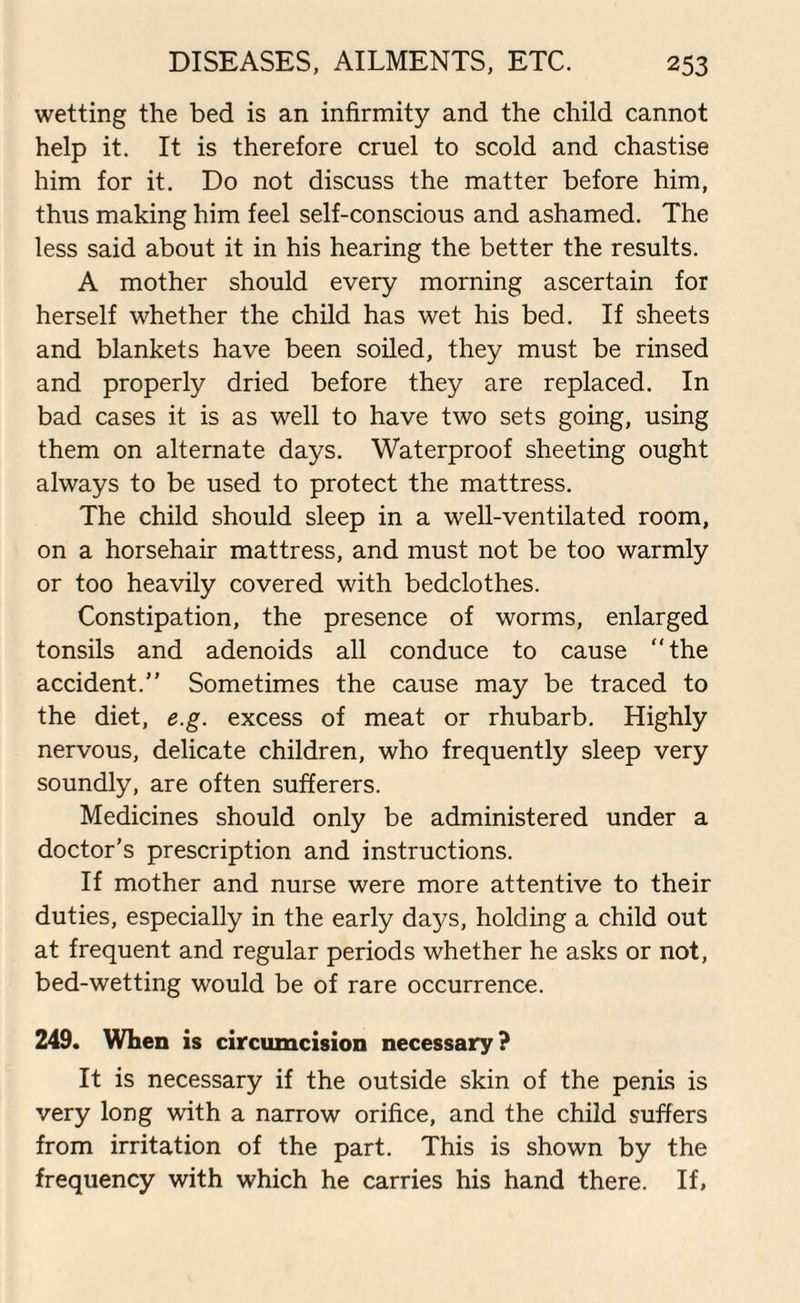 wetting the bed is an infirmity and the child cannot help it. It is therefore cruel to scold and chastise him for it. Do not discuss the matter before him, thus making him feel self-conscious and ashamed. The less said about it in his hearing the better the results. A mother should every morning ascertain for herself whether the child has wet his bed. If sheets and blankets have been soiled, they must be rinsed and properly dried before they are replaced. In bad cases it is as well to have two sets going, using them on alternate days. Waterproof sheeting ought always to be used to protect the mattress. The child should sleep in a well-ventilated room, on a horsehair mattress, and must not be too warmly or too heavily covered with bedclothes. Constipation, the presence of worms, enlarged tonsils and adenoids all conduce to cause “the accident.” Sometimes the cause may be traced to the diet, e.g. excess of meat or rhubarb. Highly nervous, delicate children, who frequently sleep very soundly, are often sufferers. Medicines should only be administered under a doctor’s prescription and instructions. If mother and nurse were more attentive to their duties, especially in the early days, holding a child out at frequent and regular periods whether he asks or not, bed-wetting would be of rare occurrence. 249. When is circumcision necessary? It is necessary if the outside skin of the penis is very long with a narrow orifice, and the child suffers from irritation of the part. This is shown by the frequency with which he carries his hand there. If,