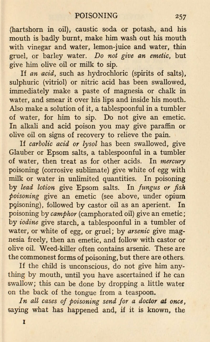 POISONING (hartshorn in oil), caustic soda or potash, and his mouth is badly burnt, make him wash out his mouth with vinegar and water, lemon-juice and water, thin gruel, or barley water. Do not give an emetic, but give him olive oil or milk to sip. If an acid, such as hydrochloric (spirits of salts), sulphuric (vitriol) or nitric acid has been swallowed, immediately make a paste of magnesia or chalk in water, and smear it over his lips and inside his mouth. Also make a solution of it, a tablespoonful in a tumbler of water, for him to sip. Do not give an emetic. In alkali and acid poison you may give paraffin or olive oil on signs of recovery to relieve the pain. If carbolic acid or lysol has been swallowed, give Glauber or Epsom salts, a tablespoonful in a tumbler of water, then treat as for other acids. In mercury poisoning (corrosive sublimate) give white of egg with milk or water in unlimited quantities. In poisoning by lead lotion give Epsom salts. In fungus or fish poisoning give an emetic (see above, under opium P9isoning), followed by castor oil as an aperient. In poisoning by camphor (camphorated oil) give an emetic; by iodine give starch, a tablespoonful in a tumbler of water, or white of egg, or gruel; by arsenic give mag¬ nesia freely, then an emetic, and follow with castor or olive oil. Weed-killer often contains arsenic. These are the commonest forms of poisoning, but there are others. If the child is unconscious, do not give him any¬ thing by mouth, until you have ascertained if he can swallow; this can be done by dropping a little water on the back of the tongue from a teaspoon. In all cases of poisoning send for a doctor at once, saying what has happened and, if it is known, the I