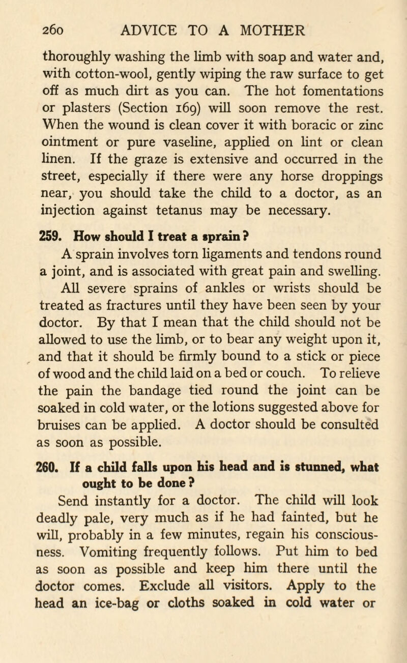 thoroughly washing the limb with soap and water and, with cotton-wool, gently wiping the raw surface to get off as much dirt as you can. The hot fomentations or plasters (Section 169) will soon remove the rest. When the wound is clean cover it with boracic or zinc ointment or pure vaseline, applied on lint or clean linen. If the graze is extensive and occurred in the street, especially if there were any horse droppings near, you should take the child to a doctor, as an injection against tetanus may be necessary. 259. How should I treat a sprain ? A sprain involves torn ligaments and tendons round a joint, and is associated with great pain and swelling. All severe sprains of ankles or wrists should be treated as fractures until they have been seen by your doctor. By that I mean that the child should not be allowed to use the limb, or to bear any weight upon it, and that it should be firmly bound to a stick or piece of wood and the child laid on a bed or couch. To relieve the pain the bandage tied round the joint can be soaked in cold water, or the lotions suggested above for bruises can be applied. A doctor should be consulted as soon as possible. 260. If a child falls upon his head and is stunned, what ought to be done ? Send instantly for a doctor. The child will look deadly pale, very much as if he had fainted, but he will, probably in a few minutes, regain his conscious¬ ness. Vomiting frequently follows. Put him to bed as soon as possible and keep him there until the doctor comes. Exclude all visitors. Apply to the head an ice-bag or cloths soaked in cold water or