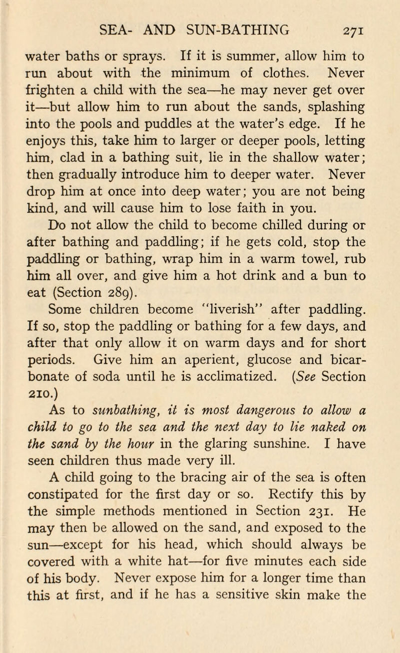 SEA- AND SUN-BATHING water baths or sprays. If it is summer, allow him to run about with the minimum of clothes. Never frighten a child with the sea—he may never get over it—but allow him to run about the sands, splashing into the pools and puddles at the water’s edge. If he enjoys this, take him to larger or deeper pools, letting him, clad in a bathing suit, lie in the shallow water; then gradually introduce him to deeper water. Never drop him at once into deep water; you are not being kind, and will cause him to lose faith in you. Do not allow the child to become chilled during or after bathing and paddling; if he gets cold, stop the paddling or bathing, wrap him in a warm towel, rub him all over, and give him a hot drink and a bun to eat (Section 289). Some children become ’‘liverish” after paddling. If so, stop the paddling or bathing for a few days, and after that only allow it on warm days and for short periods. Give him an aperient, glucose and bicar¬ bonate of soda until he is acclimatized. (See Section 210.) As to sunbathing, it is most dangerous to allow a child to go to the sea and the next day to lie naked on the sand by the hour in the glaring sunshine. I have seen children thus made very ill. A child going to the bracing air of the sea is often constipated for the first day or so. Rectify this by the simple methods mentioned in Section 231. He may then be allowed on the sand, and exposed to the sun—except for his head, which should always be covered with a white hat—for five minutes each side of his body. Never expose him for a longer time than this at first, and if he has a sensitive skin make the