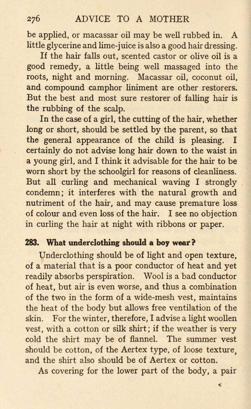 be applied, or macassar oil may be well rubbed in. A little glycerine and lime-juice is also a good hair dressing. If the hair falls out, scented castor or olive oil is a good remedy, a little being well massaged into the roots, night and morning. Macassar oil, coconut oil, and compound camphor liniment are other restorers. But the best and most sure restorer of falling hair is the rubbing of the scalp. In the case of a girl, the cutting of the hair, whether long or short, should be settled by the parent, so that the general appearance of the child is pleasing. I certainly do not advise long hair down to the waist in a young girl, and I think it advisable for the hair to be worn short by the schoolgirl for reasons of cleanliness. But all curling and mechanical waving I strongly condemn; it interferes with the natural growth and nutriment of the hair, and may cause premature loss of colour and even loss of the hair. I see no objection in curling the hair at night with ribbons or paper. 283. What underclothing should a boy wear ? Underclothing should be of light and open texture, of a material that is a poor conductor of heat and yet readily absorbs perspiration. Wool is a bad conductor of heat, but air is even worse, and thus a combination of the two in the form of a wide-mesh vest, maintains the heat of the body but allows free ventilation of the skin. For the winter, therefore, I advise a light woollen vest, with a cotton or silk shirt; if the weather is very cold the shirt may be of flannel. The summer vest should be cotton, of the Aertex type, of loose texture, and the shirt also should be of Aertex or cotton. As covering for the lower part of the body, a pair