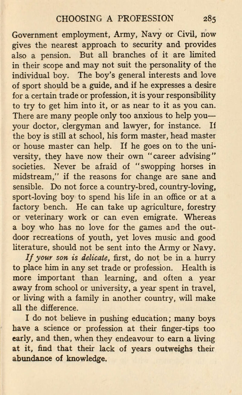 Government employment, Army, Navy or Civil, now gives the nearest approach to security and provides also a pension. But all branches of it are limited in their scope and may not suit the personality of the individual boy. The boy’s general interests and love of sport should be a guide, and if he expresses a desire for a certain trade or profession, it is your responsibility to try to get him into it, or as near to it as you can. There are many people only too anxious to help you— your doctor, clergyman and lawyer, for instance. II the boy is still at school, his form master, head master or house master can help. If he goes on to the uni¬ versity, they have now their own career advising” societies. Never be afraid of “swopping horses in midstream,” if the reasons for change are sane and sensible. Do not force a country-bred, country-loving, sport-loving boy to spend his life in an office or at a factory bench. He can take up agriculture, forestry or veterinary work or can even emigrate. Whereas a boy who has no love for the games and the out¬ door recreations of youth, yet loves music and good literature, should not be sent into the Army or Navy. If your son is delicate, first, do not be in a hurry to place him in any set trade or profession. Health is more important than learning, and often a year away from school or university, a year spent in travel, or living with a family in another country, will make all the difference. I do not believe in pushing education; many boys have a science or profession at their finger-tips too early, and then, when they endeavour to earn a living at it, find that their lack of years outweighs their abundance of knowledge.