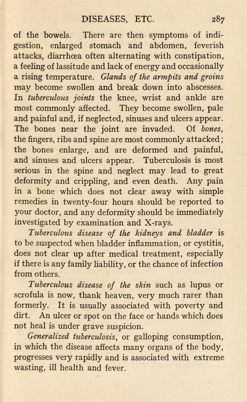 of the bowels. There are then symptoms of indi¬ gestion, enlarged stomach and abdomen, feverish attacks, diarrhoea often alternating with constipation, a feeling of lassitude and lack of energy and occasionally a rising temperature. Glands of the armpits and groins may become swollen and break down into abscesses. In tuberculous joints the knee, wrist and ankle are most commonly affected. They become swollen, pale and painful and, if neglected, sinuses and ulcers appear. The bones near the joint are invaded. Of bones, the fingers, ribs and spine are most commonly attacked; the bones enlarge, and are deformed and painful, and sinuses and ulcers appear. Tuberculosis is most serious in the spine and neglect may lead to great deformity and crippling, and even death. Any pain in a bone which does not clear away with simple remedies in twenty-four hours should be reported to your doctor, and any deformity should be immediately investigated by examination and X-rays. Tuberculous disease of the kidneys and bladder is to be suspected when bladder inflammation, or cystitis, does not clear up after medical treatment, especially if there is any family liability, or the chance of infection from others. Tuberculous disease of the skin such as lupus or scrofula is now, thank heaven, very much rarer than formerly. It is usually associated with poverty and dirt. An ulcer or spot on the face or hands which does not heal is under grave suspicion. Generalized tuberculosis, or galloping consumption, in which the disease affects many organs of the body, progresses very rapidly and is associated with extreme wasting, ill health and fever.