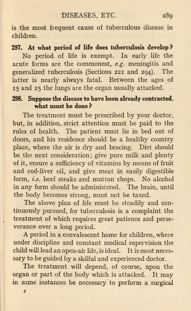 is the most frequent cause of tuberculous disease in children. 297. At what period of life does tuberculosis develop? No period of life is exempt. In early life the acute forms are the commonest, e.g. meningitis and generalized tuberculosis (Sections 221 and 294). The latter is nearly always fatal. Between the ages of 15 and 25 the lungs are the organ usually attacked. 298. Suppose the disease to have been already contracted, what must be done ? The treatment must be prescribed by your doctor, but, in addition, strict attention must be paid to the rules of health. The patient must lie in bed out of doors, and his residence should be a healthy country place, where the air is dry and bracing. Diet should be the next consideration; give pure milk and plenty of it, ensure a sufficiency of vitamins by means of fruit and cod-liver oil, and give meat in easily digestible form, i.e. beef steaks and mutton chops. No alcohol in any form should be administered. The brain, until the body becomes strong, must not be taxed. The above plan of life must be steadily and con¬ tinuously pursued, for tuberculosis is a complaint the treatment of which requires great patience and perse¬ verance over a long period. A period in a convalescent home for children, where under discipline and constant medical supervision the child will lead an open-air life, is ideal. It is most neces¬ sary to be guided by a skilful and experienced doctor. The treatment will depend, of course, upon the organ or part of the body which is attacked. It may in some instances be necessary to perform a surgical