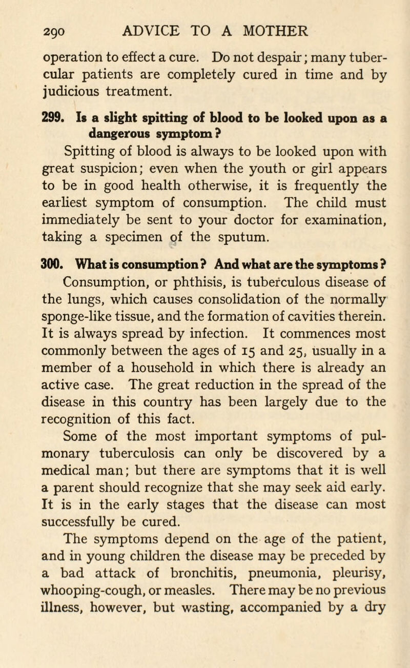 operation to effect a cure. Do not despair; many tuber¬ cular patients are completely cured in time and by judicious treatment. 299. Is a slight spitting of blood to be looked upon as a dangerous symptom? Spitting of blood is always to be looked upon with great suspicion; even when the youth or girl appears to be in good health otherwise, it is frequently the earliest symptom of consumption. The child must immediately be sent to your doctor for examination, taking a specimen of the sputum. 300. What is consumption ? And what are the symptoms ? Consumption, or phthisis, is tuberculous disease of the lungs, which causes consolidation of the normally sponge-like tissue, and the formation of cavities therein. It is always spread by infection. It commences most commonly between the ages of 15 and 25, usually in a member of a household in which there is already an active case. The great reduction in the spread of the disease in this country has been largely due to the recognition of this fact. Some of the most important symptoms of pul¬ monary tuberculosis can only be discovered by a medical man; but there are symptoms that it is well a parent should recognize that she may seek aid early. It is in the early stages that the disease can most successfully be cured. The symptoms depend on the age of the patient, and in young children the disease may be preceded by a bad attack of bronchitis, pneumonia, pleurisy, whooping-cough, or measles. There may be no previous illness, however, but wasting, accompanied by a dry