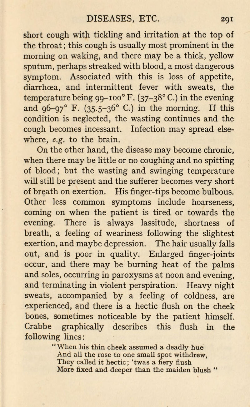 short cough with tickling and irritation at the top of the throat; this cough is usually most prominent in the morning on waking, and there may be a thick, yellow sputum, perhaps streaked with blood, a most dangerous symptom. Associated with this is loss of appetite, diarrhoea, and intermittent fever with sweats, the temperature being 99-100° F. (37-38° C.) in the evening and 96-97° F. (35.5-36° C.) in the morning. If this condition is neglected, the wasting continues and the cough becomes incessant. Infection may spread else¬ where, e.g. to the brain. On the other hand, the disease may become chronic, when there may be little or no coughing and no spitting of blood; but the wasting and swinging temperature will still be present and the sufferer becomes very short of breath on exertion. His finger-tips become bulbous. Other less common symptoms include hoarseness, coming on when the patient is tired or towards the evening. There is always lassitude, shortness of breath, a feeling of weariness following the slightest exertion, and maybe depression. The hair usually falls out, and is poor in quality. Enlarged finger-joints occur, and there may be burning heat of the palms and soles, occurring in paroxysms at noon and evening, and terminating in violent perspiration. Heavy night sweats, accompanied by a feeling of coldness, are experienced, and there is a hectic flush on the cheek bones, sometimes noticeable by the patient himself. Crabbe graphically describes this flush in the following lines: When his thin cheek assumed a deadly hue And all the rose to one small spot withdrew. They called it hectic; 'twas a fiery flush More fixed and deeper than the maiden blush 
