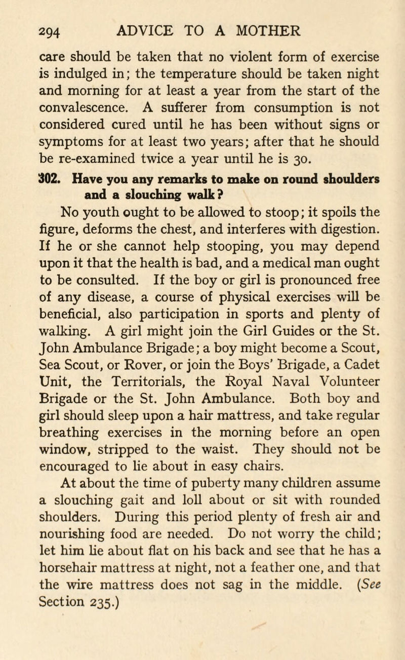 care should be taken that no violent form of exercise is indulged in; the temperature should be taken night and morning for at least a year from the start of the convalescence. A sufferer from consumption is not considered cured until he has been without signs or symptoms for at least two years; after that he should be re-examined twice a year until he is 30. 302. Have you any remarks to make on round shoulders and a slouching walk? No youth ought to be allowed to stoop; it spoils the figure, deforms the chest, and interferes with digestion. If he or she cannot help stooping, you may depend upon it that the health is bad, and a medical man ought to be consulted. If the boy or girl is pronounced free of any disease, a course of physical exercises will be beneficial, also participation in sports and plenty of walking. A girl might join the Girl Guides or the St. John Ambulance Brigade; a boy might become a Scout, Sea Scout, or Rover, or join the Boys’ Brigade, a Cadet Unit, the Territorials, the Royal Naval Volunteer Brigade or the St. John Ambulance. Both boy and girl should sleep upon a hair mattress, and take regular breathing exercises in the morning before an open window, stripped to the waist. They should not be encouraged to lie about in easy chairs. At about the time of puberty many children assume a slouching gait and loll about or sit with rounded shoulders. During this period plenty of fresh air and nourishing food are needed. Do not worry the child; let him he about flat on his back and see that he has a horsehair mattress at night, not a feather one, and that the wire mattress does not sag in the middle. (See Section 235.)