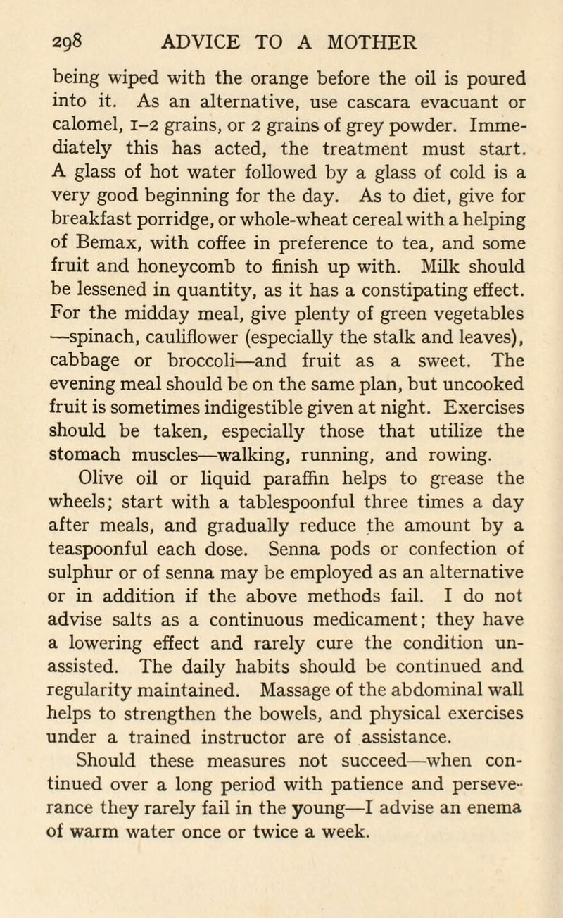 being wiped with the orange before the oil is poured into it. As an alternative, use cascara evacuant or calomel, 1-2 grains, or 2 grains of grey powder. Imme¬ diately this has acted, the treatment must start. A glass of hot water followed by a glass of cold is a very good beginning for the day. As to diet, give for breakfast porridge, or whole-wheat cereal with a helping of Bemax, with coffee in preference to tea, and some fruit and honeycomb to finish up with. Milk should be lessened in quantity, as it has a constipating effect. For the midday meal, give plenty of green vegetables —spinach, cauliflower (especially the stalk and leaves), cabbage or broccoli—and fruit as a sweet. The evening meal should be on the same plan, but uncooked fruit is sometimes indigestible given at night. Exercises should be taken, especially those that utilize the stomach muscles—walking, running, and rowing. Olive oil or liquid paraffin helps to grease the wheels; start with a tablespoonful three times a day after meals, and gradually reduce the amount by a teaspoonful each dose. Senna pods or confection of sulphur or of senna may be employed as an alternative or in addition if the above methods fail. I do not advise salts as a continuous medicament; they have a lowering effect and rarely cure the condition un¬ assisted. The daily habits should be continued and regularity maintained. Massage of the abdominal wall helps to strengthen the bowels, and physical exercises under a trained instructor are of assistance. Should these measures not succeed—when con¬ tinued over a long period with patience and perseve¬ rance they rarely fail in the young—I advise an enema of warm water once or twice a week.
